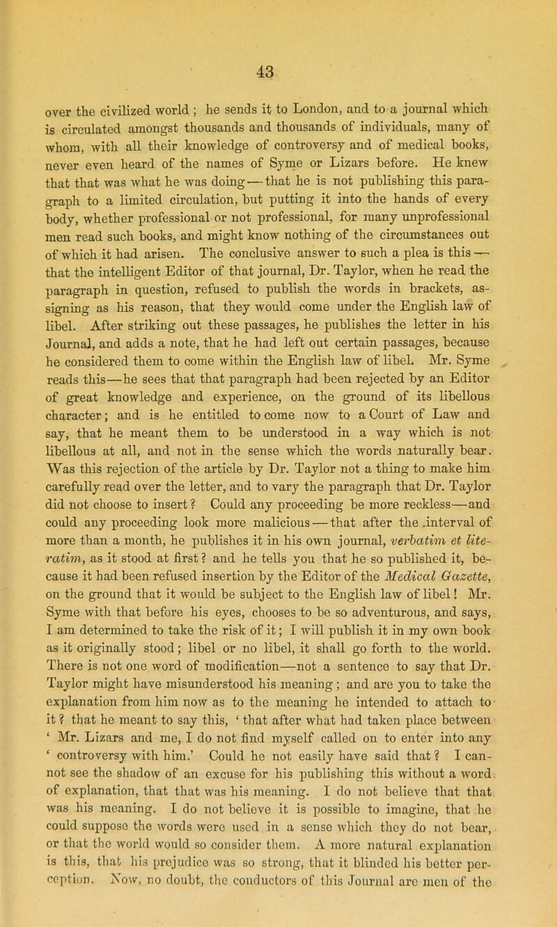 over the civilized world ; he sends it to London, and to a journal which is circulated amongst thousands and thousands of individuals, many of whom, with all their knowledge of controversy and of medical books, never even heard of the names of Syme or Lizars before. He knew that that was what he was doing — that he is not publishing this para- graph to a limited circulation, but putting it into the hands of every body, whether professional or not professional, for many unprofessional men read such books, and might know nothing of the circumstances out of which it had arisen. The conclusive answer to such a plea is this — that the intelligent Editor of that journal, Dr. Taylor, when he read the paragraph in question, refused to publish the words in brackets, as- signing as his reason, that they would come under the English law of libel. After striking out these passages, he publishes the letter in his Journal, and adds a note, that he had left out certain passages, because he considered them to come within the English law of libel. Mr. Syme reads this—he sees that that paragraph had been rejected by an Editor of great knowledge and experience, on the ground of its libellous character; and is he entitled to come now to a Court of Law and say, that he meant them to be understood in a way which is not libellous at all, and not in the sense which the words naturally bear. Was this rejection of the article by Dr. Taylor not a thing to make him carefully read over the letter, and to vary the paragraph that Dr. Taylor did not choose to insert? Could any proceeding be more reckless—and could any proceeding look more malicious — that after the .interval of more than a month, he publishes it in his own journal, verbatim et lite- ratim, as it stood at first ? and he tells you that he so published it, be- cause it had been refused insertion by the Editor of the Medical Gazette, on the ground that it would be subject to the English law of libel! Mr. Syme with that before his eyes, chooses to be so adventurous, and says, I am determined to take the risk of it; I will publish it in my own book as it originally stood; libel or no libel, it shall go forth to the world. There is not one word of modification—not a sentence to say that Dr. Taylor might have misunderstood his meaning; and are you to take the explanation from him now as to the meaning he intended to attach to it ? that he meant to say this, ‘ that after what had taken place between ‘ Mr. Lizars and me, I do not find myself called on to enter into any ‘ controversy with him.’ Could he not easily have said that ? I can- not see the shadow of an excuse for his publishing this without a word of explanation, that that was his meaning. I do not believe that that was his meaning. I do not believe it is possible to imagine, that he could suppose the words were used in a sense which they do not bear, or that the world would so consider them. A more natural explanation is this, that his prejudice was so strong, that it blinded his better per- ception. Now, no doubt, the conductors of this Journal arc men of the