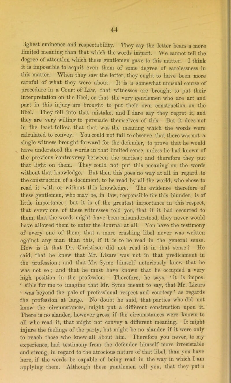 lighest eminence and respectability. They say the letter bears a more limited meaning than that which the words impart. We cannot tell the degree of attention which these gentlemen gave to this matter. I think it is impossible to acquit even them of some degree of carelessness in this matter. When they saw the letter, they ought to have been more careful of what they were about. It is a somewhat unusual course of procedure in a Court of Law, that witnesses are brought to put their interpretation on the libel, or that the very gentlemen who are art and part in this injury are brought to put their own construction on the libel. They fell into that mistake, and I dare say they regret it, and they are very willing to persuade themselves of this. But it does not in the least follow, that that was the meaning which the words were calculated to convey, k ou could not fail to observe, that there was not a single witness brought forward for the defender, to prove that he would have understood the words in that limited sense, unless he had known of the previous controversy between the parties; and therefore they put that light on them. They could not put this meaning’ on the words without that knowledge. But then this goes no way at all in regard to the construction of a document, to be read by all the world, who chose to read it with or without this knowledge. The evidence therefore of these gentlemen, who may be, in law, responsible for this blunder, is of little importance; but it is of the greatest importance in this respect, that every one of these witnesses told you, that if it had occurred to them, that the words might have been misunderstood, they never would have allowed them to enter the Journal at all. You have the testimony of every one of them, that a more crushing libel never was written against any man than this, if it is to be read in the general sense. How is it that Dr. Christison did not read it in that sense? He said, that he knew that Mr. Lizars was not in that predicament in the profession; and that Mr. Syme himself notoriously knew that he was not so; and that he must have known that he occupied a very high position in the profession. Therefore, he says, ‘ it is impos- ‘ sible for me to imagine that Mr. Syme meant to say, that Mr. Lizars ‘ was beyond the pale of professional respect and courtesy ’ as regards the profession at large. No doubt he said, that parties who did not know the circumstances, might put a different construction upon it. There is no slander, however gross, if the circumstances were known to all who read it, that might not convey a different meaning. It might injure the feelings of the party, but might be no slander if it were only to reach those who knew all about him. Therefore you never, to my experience, had testimony from the defender himself more irresistable and strong, in regard to the atrocious nature of that libel, than you have here, if the words be capable of being read in the way in which I am applying them. Although these gentlemen tell you, that they put a