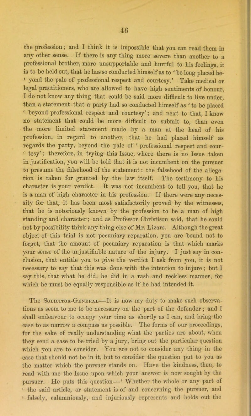 the profession; and I think it is impossible that you can read them in any other sense. If there is any thing more severe than another to a professional brother, more unsupportable and hurtful to his feelings, it is to be held out, that he has so conducted himself as to ‘ be long placed be- * yond the pale of professional respect and courtesy.’ Take medical or legal practitioners, who are allowed to have high sentiments of honour, I do not know any thing that could be said more difficult to live under, than a statement that a party had so conducted himself as ‘ to be placed ‘ beyond professional respect and courtesy’; and next to that, I know no statement that could be more difficult to submit to, than even the more limited statement made by a man at the head of his profession, in regard to another, that he had placed himself as regards the party, beyond the pale of ‘ professional respect and cour- ‘ tesy’; therefore, in trying this Issue, where there is no Issue taken in justification, you will be told that it is not incumbent on the pursuer to presume the falsehood of the statement: the falsehood of the allega- tion is taken for granted by the law itself. The testimony to his character is your verdict. It was not incumbent to tell you, that he is a man of high character in his profession. If there were any neces- sity for that, it has been most satisfactorily proved by the witnesses, that he is notoriously known by the profession to be a man of high standing and character; and as Professor Christison said, that he could not by possibility think any thing else of Mr. Lizars. Although the great object of this trial is not pecuniary reparation, you are bound not to forget, that the amount of pecuniary reparation is that which marks your sense of the unjustifiable nature of the injury. I just say in con- clusion, that entitle you to give the verdict I ask from you, it is not necessary to say that this was done with the intention to injure ; but I say this, that what he did, he did in a rash and reckless manner, for which he must be equally responsible as if he had intended it. The Solicitor-General—It is now my duty to make such observa- tions as seem to me to bo necessary on the part of the defender; and I shall endeavour to occupy your time as shortly as I can, and bring the case to as narrow a compass as possible. The forms of our proceedings, for the sake of really understanding what the parties are about, when they send a case to be tried by a jury, bring out the particular question which you are to consider. You are not to consider any thing in the case that should not be in it, but to consider the question put to you as the matter which the pursuer stands on. Have the kindness, then, to read with me the Issue upon which your answer is now sought by the pursuer. He puts this question—* Whether the whole or any part of ‘ the said article, or statement is of and concerning the pursuer, and ‘ falsely, calumniously, and injuriously represents and holds out the