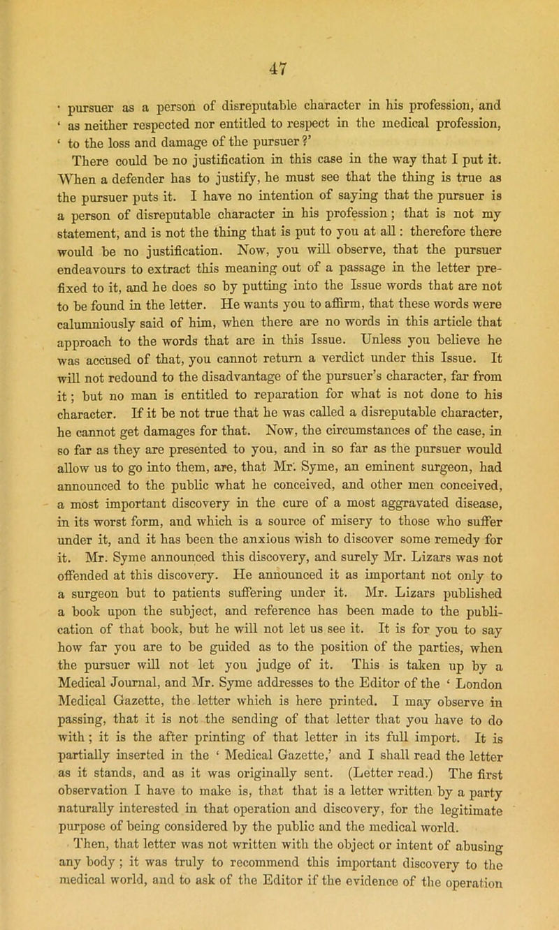 * pursuer as a person of disreputable character in his profession, and ‘ as neither respected nor entitled to respect in the medical profession, < to the loss and damage of the pursuer ?’ There could be no justification in this case in the way that I put it. When a defender has to justify, he must see that the thing is true as the pursuer puts it. I have no intention of saying that the pursuer is a person of disreputable character in his profession; that is not my statement, and is not the thing that is put to you at all: therefore there would be no justification. Now, you will observe, that the pursuer endeavours to extract this meaning out of a passage in the letter pre- fixed to it, and he does so by putting into the Issue words that are not to be found in the letter. He wants you to affirm, that these words were calumniously said of him, when there are no words in this article that approach to the words that are in this Issue. Unless you believe he was accused of that, you cannot return a verdict under this Issue. It will not redound to the disadvantage of the pursuer’s character, far from it; but no man is entitled to reparation for what is not done to his character. If it be not true that he was called a disreputable character, he cannot get damages for that. Now, the circumstances of the case, in so far as they are presented to you, and in so far as the pursuer would allow us to go into them, are, that Mr'. Syme, an eminent surgeon, had announced to the public what he conceived, and other men conceived, a most important discovery in the cure of a most aggravated disease, in its worst form, and which is a source of misery to those who suffer under it, and it has been the anxious wish to discover some remedy for it. Mr. Syme announced this discovery, and surely Mr. Lizars was not offended at this discovery. He announced it as important not only to a surgeon but to patients suffering under it. Mr. Lizars published a book upon the subject, and reference has been made to the publi- cation of that book, but he will not let us see it. It is for you to say how far you are to be guided as to the position of the parties, when the pursuer will not let you judge of it. This is taken up by a Medical Journal, and Mr. Syme addresses to the Editor of the ‘ London Medical Gazette, the letter which is here printed. I may observe in passing, that it is not the sending of that letter that you have to do with; it is the after printing of that letter in its full import. It is partially inserted in the ‘ Medical Gazette,’ and I shall read the letter as it stands, and as it was originally sent. (Letter read.) The first observation I have to make is, that that is a letter written by a party naturally interested in that operation and discovery, for the legitimate purpose of being considered by the public and the medical world. Then, that letter was not written with the object or intent of abusing any body ; it was truly to recommend this important discovery to the medical world, and to ask of the Editor if the evidence of the operation