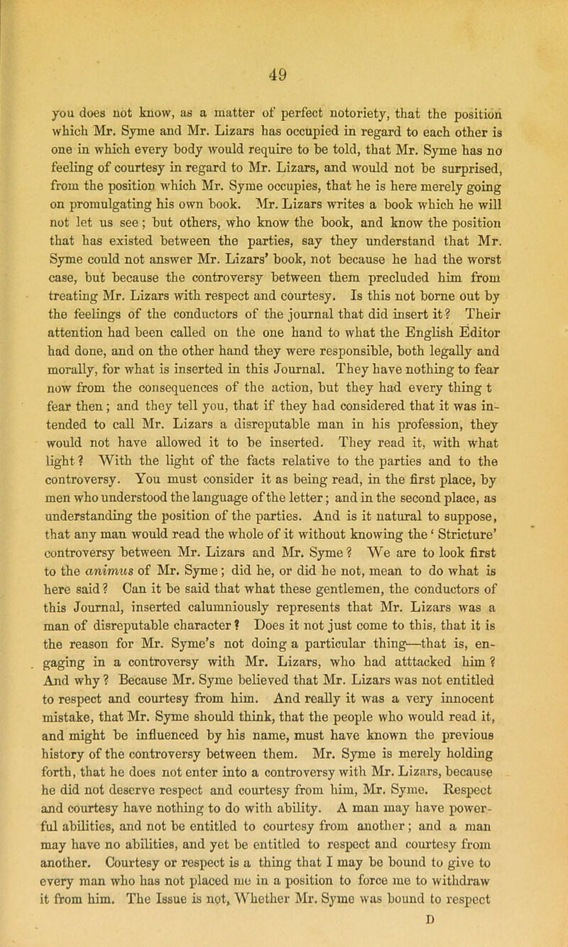 you does not know, as a matter of perfect notoriety, that the position which Mr. Syme and Mr. Lizars has occupied in regard to each other is one in which every body would require to be told, that Mr. Syme has no feeling of courtesy in regard to Mr. Lizars, and would not be surprised, from the position which Mr. Syme occupies, that he is here merely going on promulgating his own book. Mr. Lizars writes a book which he will not let us see; but others, who know the book, and know the position that has existed between the parties, say they understand that Mr. Syme could not answer Mr. Lizars’ book, not because he had the worst case, but because the controversy between them precluded him from treating Mr. Lizars with respect and courtesy. Is this not borne out by the feelings of the conductors of the journal that did insert it ? Their attention had been called on the one hand to what the English Editor had done, and on the other hand they were responsible, both legally and morally, for what is inserted in this Journal. They have nothing to fear now from the consequences of the action, but they had every thing t fear then; and they tell you, that if they had considered that it was in- tended to call Mr. Lizars a disreputable man in his profession, they would not have allowed it to be inserted. They read it, with what light ? With the light of the facts relative to the parties and to the controversy. You must consider it as being read, in the first place, by men who understood the language of the letter; and in the second place, as understanding the position of the parties. And is it natural to suppose, that any man would read the whole of it without knowing the * Stricture’ controversy between Mr. Lizars and Mr. Syme? We are to look first to the animus of Mr. Syme ; did he, or did he not, mean to do what is here said ? Can it be said that what these gentlemen, the conductors of this Journal, inserted calumniously represents that Mr. Lizars was a man of disreputable character ? Does it not just come to this, that it is the reason for Mr. Syme’s not doing a particular thing—that is, en- gaging in a controversy with Mr. Lizars, who had atttacked him ? And why ? Because Mr. Syme believed that Mr. Lizars was not entitled to respect and courtesy from him. And really it was a very innocent mistake, that Mr. Syme should think, that the people who would read it, and might be influenced by his name, must have known the previous history of the controversy between them. Mr. Syme is merely holding forth, that he does not enter into a controversy with Mr. Lizars, because he did not deserve respect and courtesy from him, Mr. Syme. Respect and courtesy have nothing to do with ability. A man may have power- ful abilities, and not be entitled to courtesy from another; and a man may have no abilities, and yet be entitled to respect and courtesy from another. Courtesy or respect is a thing that I may be bound to give to every man who has not placed me in a position to force me to withdraw it from him. The Issue is not, Whether Mr. Syme was bound to respect D