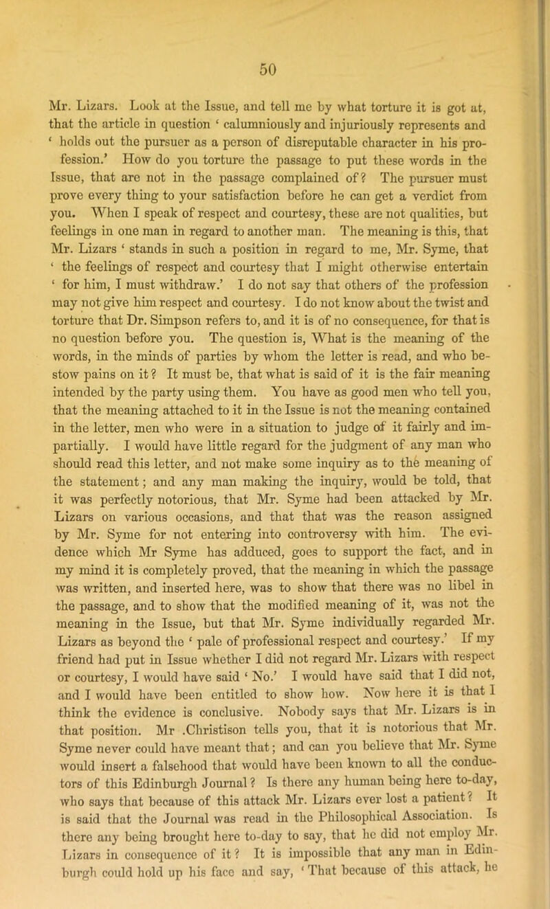 Mr. Lizars. Look at the Issue, and tell me by what torture it is got at, that the article in question ‘ calumniously and injuriously represents and * holds out the pursuer as a person of disreputable character in his pro- fession.’ How do you torture the passage to put these words in the Issue, that are not in the passage complained of? The pursuer must prove every thing to your satisfaction before he can get a verdict from you. When I speak of respect and courtesy, these are not qualities, but feelings in one man in regard to another man. The meaning is this, that Mr. Lizars ‘ stands in such a position in regard to me, Mr. Syme, that ‘ the feelings of respect and courtesy that I might otherwise entertain ‘ for him, I must withdraw.’ I do not say that others of the profession may not give him respect and courtesy. I do not know about the twist and torture that Dr. Simpson refers to, and it is of no consequence, for that is no question before you. The question is, What is the meaning of the words, in the minds of parties by whom the letter is read, and who be- stow pains on it ? It must be, that what is said of it is the fair meaning intended by the party using them. You have as good men who tell you, that the meaning attached to it in the Issue is not the meaning contained in the letter, men who were in a situation to judge of it fairly and im- partially. I would have little regard for the judgment of any man who should read this letter, and not make some inquiry as to thh meaning of the statement; and any man making the inquiry, would be told, that it was perfectly notorious, that Mr. Syme had been attacked by Mr. Lizars on various occasions, and that that was the reason assigned by Mr. Syme for not entering into controversy with him. The evi- dence which Mr Syme has adduced, goes to support the fact, and in my mind it is completely proved, that the meaning in which the passage was written, and inserted here, was to show that there was no libel in the passage, and to show that the modified meaning of it, was not the meaning in the Issue, but that Mr. Syme individually regarded Mr. Lizars as beyond the 1 pale of professional respect and courtesy.’ If my friend had put in Issue whether I did not regard Mr. Lizars with respect or courtesy, I would have said ‘ No.’ I would have said that I did not, and I would have been entitled to show how. Now here it is that 1 think the evidence is conclusive. Nobody says that Mr. Lizars is in that position. Mr .Christison tells you, that it is notorious that Mr. Syme never could have meant that; and can you believe that Mr. Syme would insert a falsehood that would have been known to all the conduc- tors of this Edinburgh Journal ? Is there any human being here to-day, who says that because of this attack Mr. Lizars ever lost a patient ? It is said that the Journal was read in the Philosophical Association. Is there any being brought here to-day to say, that he did not employ Mr. Lizars in consequence of it ? It is impossible that any man in Edin- burgh could hold up his face and say, * That because of this attack, he