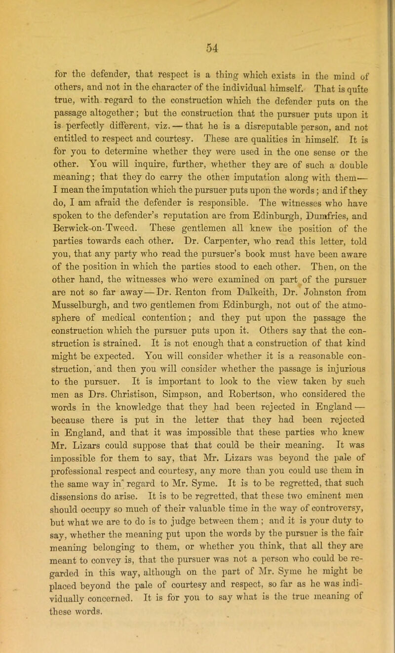 for the defender, that respect is a thing which exists in the mind of others, and not in the character of the individual himself. That is quite true, with regard to the construction which the defender puts on the passage altogether; hut the construction that the pursuer puts upon it is perfectly different, viz. — that he is a disreputable person, and not entitled to respect and courtesy. These are qualities in himself. It is for you to determine whether they were used in the one sense or the other. You will inquire, further, whether they are of such a double meaning; that they do carry the other imputation along with them— I mean the imputation which the pursuer puts upon the words; and if they do, I am afraid the defender is responsible. The witnesses who have spoken to the defender’s reputation are from Edinburgh, Dumfries, and Berwick-on-Tweed. These gentlemen all knew the position of the parties towards each other. Dr. Carpenter, who read this letter, told you, that any party who read the pursuer’s book must have been aware of the position in which the parties stood to each other. Then, on the other hand, the witnesses who were examined on part of the pursuer are not so far away—Dr. Renton from Dalkeith, Dr. Johnston from Musselburgh, and two gentlemen from Edinburgh, not out of the atmo- sphere of medical contention; and they put upon the passage the construction which the pursuer puts upon it. Others say that the con- struction is strained. It is not enough that a construction of that kind might be expected. You will consider whether it is a reasonable con- struction, and then you will consider whether the passage is injurious to the pursuer. It is important to look to the view taken by such men as Drs. Christison, Simpson, and Robertson, who considered the words in the knowledge that they had been rejected in England — because there is put in the letter that they had been rejected in England, and that it was impossible that these parties who knew Mr. Lizars could suppose that that could be their meaning. It was impossible for them to say, that Mr. Lizars was beyond the pale of professional respect and courtesy, any more than you could use them in the same way in' regard to Mr. Syme. It is to be regretted, that such dissensions do arise. It is to be regretted, that these two eminent men should occupy so much of their valuable time in the way of controversy, but what we are to do is to judge between them ; and it is your duty to say, whether the meaning put upon the words by the pursuer is the fair meaning belonging to them, or whether you think, that all they are meant to convey is, that the pursuer was not a person who could be re- garded in this way, although on the part of Mr. Syme he might be placed beyond the pale of courtesy and respect, so far as he was indi- vidually concerned. It is for you to say what is the true meaning of these words.