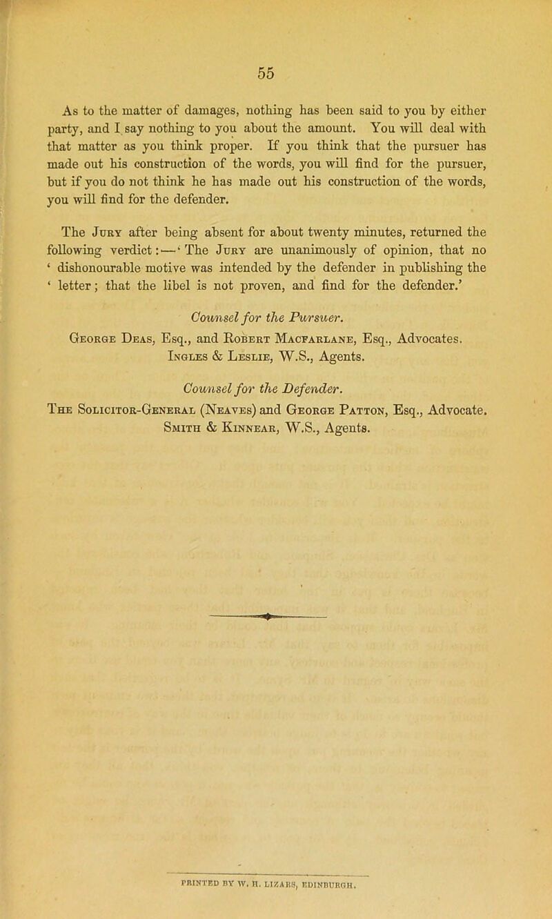 As to the matter of damages, nothing has been said to you by either party, and I say nothing to you about the amount. You will deal with that matter as you think proper. If you think that the pursuer has made out his construction of the words, you will find for the pursuer, but if you do not think he has made out his construction of the words, you will find for the defender. The Jury after being absent for about twenty minutes, returned the following verdict :—‘The Jury are unanimously of opinion, that no ‘ dishonourable motive was intended by the defender in publishing the ‘ letter; that the libel is not proven, and find for the defender.’ Counsel for the Pursuer. George Deas, Esq., and Robert Macfarlane, Esq., Advocates. Ingles & Leslie, W.S., Agents. Counsel for the Defender. The Solicitor-General (Neaves) and George Patton, Esq., Advocate. Smith & Kinnear, W.S., Agents. PRINTED BV W, It. LIZAIIS, EDINBURGH