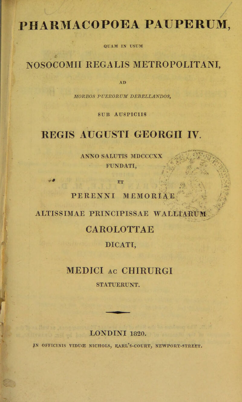 W' / PHARMACOPOEA PAUPERUM, QUAM IN USUM NOSOCOMII REGALIS METROPOLITANI, AD MORBOS PUERORUM DEBELLANDOS, SUB AUSPICIIS REGIS AUGUSTI GEORGII IV. ANNO SALUTIS MDCCCXX FUNDATI, i ET ' • 'V ^ '-V< v' 'A- ?; PERENNI MEMORIAE , A- ALTISSIMAE PRINCIPISSAE WALLIARETM  “i % CAROLOTTAE DICATI, MEDICI ac CHIRURGI STATUERUNT. LONDINI 1820. IN OFFICINIS VIDUOG NICHOLS, RARl/s-COURT, NEWRORT-STREET.