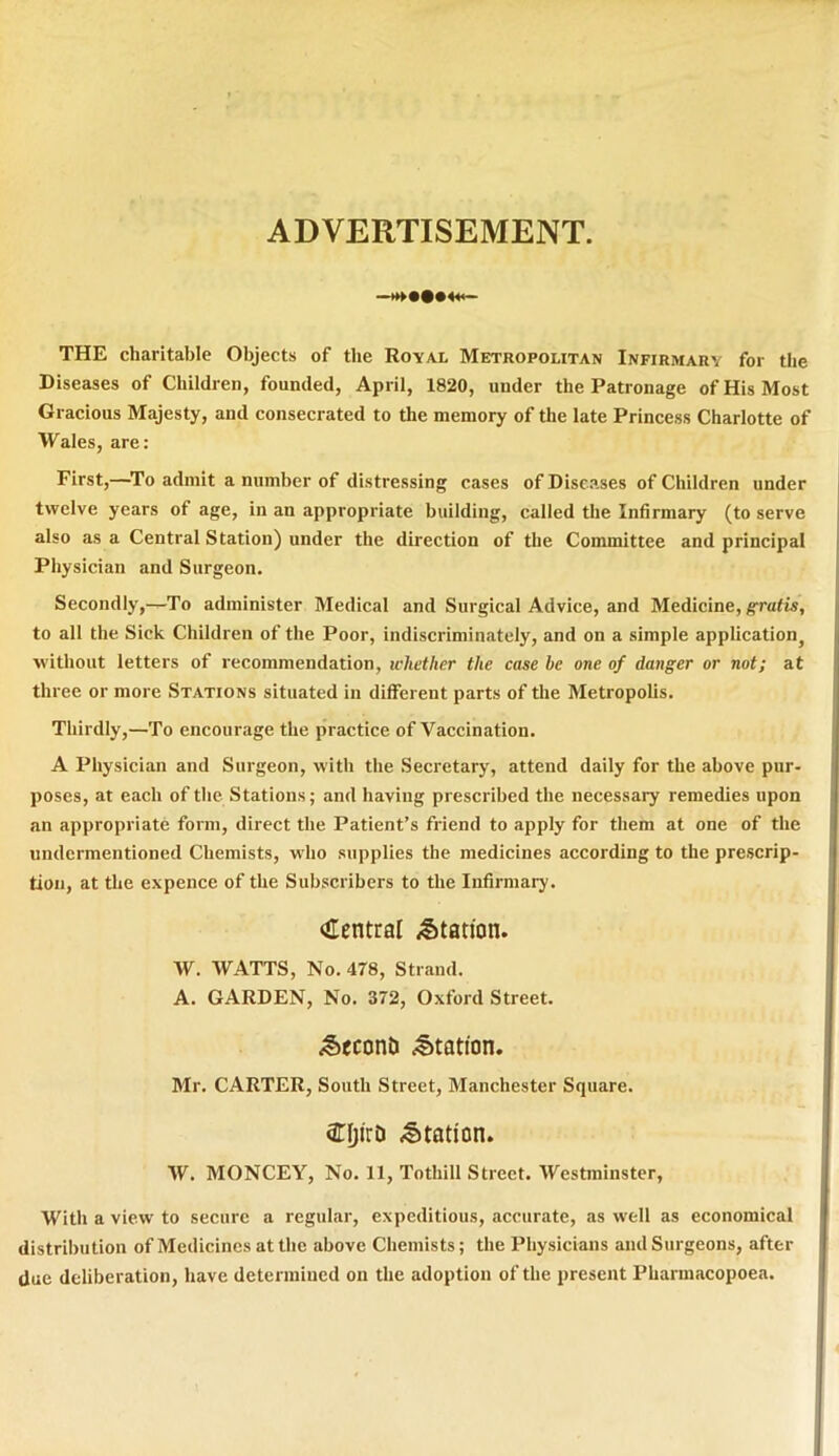 ADVERTISEMENT. THE charitable Objects of the Royal Metropolitan Infirmary for the Diseases of Children, founded, April, 1820, under the Patronage ofHisMost Gracious Majesty, and consecrated to the memory of the late Princess Charlotte of Wales, are: First,—To admit a number of distressing cases of Diseases of Children under twelve years of age, in an appropriate building, called the Infirmary (to serve also as a Central Station) under the direction of the Committee and principal Physician and Surgeon. Secondly,—To administer Medical and Surgical Advice, and Medicine, gratis, to ali the Sick Children of the Poor, indiscriminately, and on a simple application^ witliout letters of recommendation, wliether the case he one of danger or not; at three or more Stations situated in different parts of the Metropolis. Thirdly,—To encourage the practice of Vaccination. A Physician and Surgeon, with the Secretary, attend daily for the above pur- poses, at each of the Stations; and haviug prescribed the necessary remedies upon an appropriate form, direct the Patient’s friend to apply for them at one of the undermentioned Chemists, who supplies the medicines according to the prescrip- tion, at the expence of the Subscribers to the Infirmary. Central Station. W. WATTS, No. 478, Strand. A. GARDEN, No. 372, Oxford Street. <€>econ& Station. Mr. CARTER, South Street, Manchester Square. CljirD Station. W. MONCEY, No. 11, Tothill Street. Westminster, With a view to secure a regular, expeditious, accurate, as well as economical distribution ofMedicincsatthe above Chemists; the Physicians andSurgeons, after due deliberation, have determined on the adoption of the present Phannacopoea.