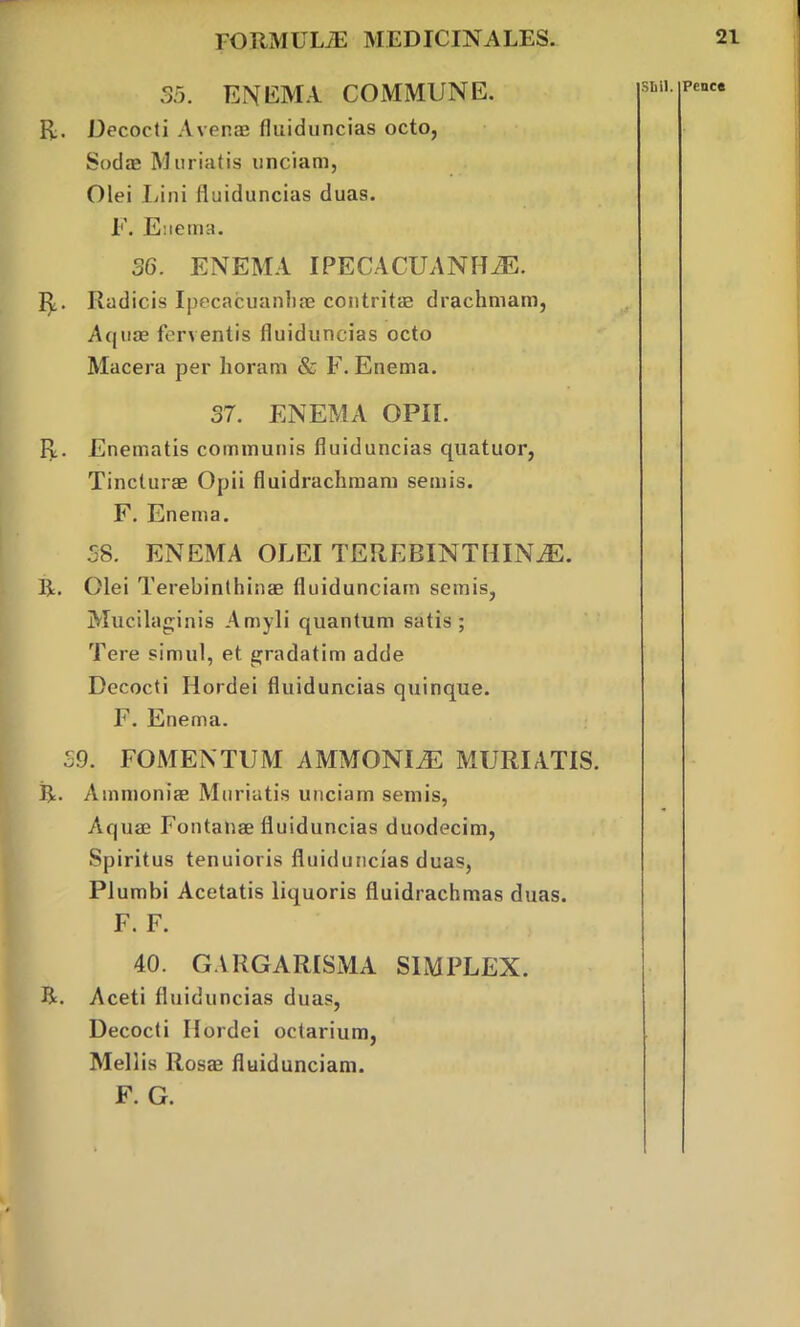 35. ENEMA COMMUNE. R. Decocti Avenae fluiduncias octo, Sodae Miniatis unciam, Olei Lini fluiduncias duas. F. Euema. 36. ENEMA IPECACUANHA. R. Radicis Ipecacuanhae contritae drachmam, Aquae ferventis fluiduncias octo Macera per horam & F. Enema. 37. ENEMA OPII. R. Enematis communis fluiduncias quatuor, Tincturae Opii fluidrachmam semis. F. Enema. 38. ENEMA OLEI TEREBINTHINA. R. Olei Terebinthinae fluidunciarn semis, Mucilaginis Amyli quantum satis; Tere simul, et gradatim adde Decocti Hordei fluiduncias quinque. F. Enema. 39. FOMENTUM AMMONIA MURIATIS. R. Ammoniae Muriatis unciam semis, Aquae Fontanae fluiduncias duodecim, Spiritus tenuioris fluiduncias duas, Plumbi Acetatis liquoris fluidrachmas duas. F. F. 40. GARGARISMA SIMPLEX. R. Aceti fluiduncias duas, Decocti Hordei octarium, Meliis Rosae fluidunciarn.