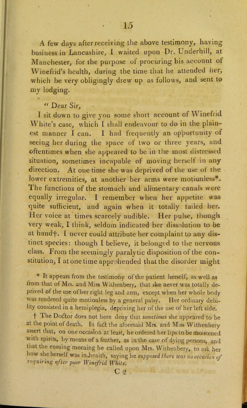 A few days after receiving the above testimony, having business in Lancashire, I waited upon Dr. Underhill, at Manchester, for the purpose of procuring his account of Winefrid’s health, during the time that he attended her, which he very obligingly drew up as follows, and sent to my lodging. “ Dear Sir, I sit down to give }'ou some short account of Winefricl White’s case, which I shall endeavour to do in the plain- est manner I can. I had frequently an opportunity of seeing her during the space of two or three years, and oftentimes when she appeared to be in the most distressed situation, sometimes incapable of moving herself in any direction. At one time she was deprived of the use of the lower extremities, at another her arms were motionless*. The functions of the stomach and alimentary canals were equally irregular. I remember when her appetite was quite sufficient, and again when it totally tailed her. Her voice at times scarcely audible. Her pulse, though very weak, I think, seldom indicated her dissolution to be at handf. I never could attribute her complaint to any dis- tinct species: though I believe, it belonged to the nervous class. From the seemingly paralytic disposition of the con- stitution, I at one time apprehended that the disorder might * It appears from the testimony of the patient herself, as well as from that of Mrs. and Miss Withenbery, that she never was totally de- prived of the use ot her right leg and arm, except when her whole body was rendered quite motionless by a general palsy. Her ordinary debi- lity consisted in a hemiplegia, depriving her of the use of her left side. f The Dodtor does not here deny that sometimes she appeared to be at the point of death. In fadt the aforesaid Mrs. and Miss Withenbery assert that, on one occasion at least, he ordered her lips to be moistened with spirits, by means of a feather, as in the case of dying persons, and that the ensuing morning he called upon Mrs. Withenbery, to ask her how she hersell was indiealth, saying he supposed there was no occasion of enquiring after poor Winefricl While. C 2