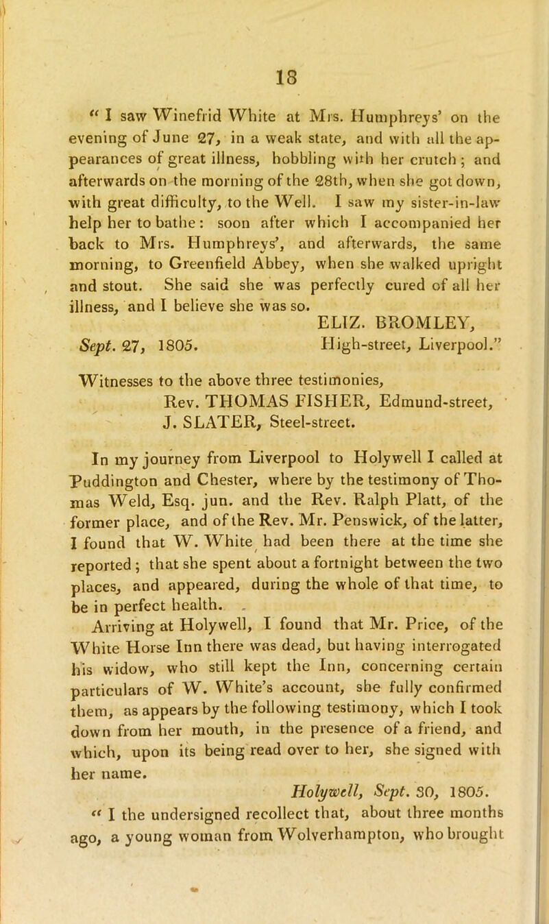 <( I saw Winefrid White at Mrs. Humphreys’ on the evening of June 27, in a weak state, and with all the ap- pearances of great illness, hobbling with her crutch; and afterwards on the morning of the 28th, when she got down, with great difficulty, to the Well. I saw my sister-in-law help her to bathe : soon after which I accompanied her back to Mrs. Humphreys’, and afterwards, the same morning, to Greenfield Abbey, when she walked upright and stout. She said she was perfectly cured of all her illness, and I believe she was so. ELIZ. BROMLEY, Sept. 27, 1805. High-street, Liverpool.” Witnesses to the above three testimonies, Rev. THOMAS FISHER, Edmund-street, J. SLATER, Steel-street. In my journey from Liverpool to Holywell I called at Puddington and Chester, where by the testimony of Tho- mas Weld, Esq. jun. and the Rev. Ralph Platt, of the former place, and of the Rev. Mr. Penswick, of the latter, I found that W. White had been there at the time she reported ; that she spent about a fortnight between the two places, and appeared, during the whole of that time, to be in perfect health. Arriving at Holywell, I found that Mr. Price, of the White Horse Inn there was dead, but having interrogated his widow, who still kept the Inn, concerning certain particulars of W. White’s account, she fully confirmed them, as appears by the following testimony, which I took down from her mouth, in the presence of a friend, and which, upon its being read over to her, she signed with her name. Holywell, Sept. SO, 1805. “ I the undersigned recollect that, about three months ago, a young woman from Wolverhampton, who brought