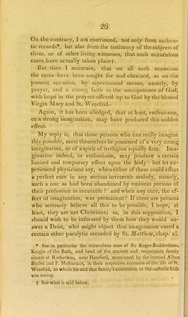 On the contrary, I am convinced, not only from authen- tic records*, but also from the testimony of the subjects of them, or of other living witnesses, that such miraculous cures have actually taken placef. But then I maintain, that on all such occasions the cures have been sought for and obtained, as on the present occasion, by supernatural means, namely, by prayer, and a strong faith in the omnipotence of God, with hope in the prayers offered up to God by the blessed Virgin Mary and St. Winefrid.- -Again, it has been alledged, that at least, enthusiasm, or a strong imagination, may have produced this sudden effect. My reply is, that those persons who can really imagine this possible, must themselves be possessed of a very strong imagination, or of a spirit of irreligion equally firm. Ima- gination indeed, or enthusiasm, may produce a certain limited and temporary effect upon the body: but let ex- perienced physicians say, when either of these could effect a perfect cure in any serious inveterate malady, namely, such a one as had been abandoned by eminent persons of their profession as incurable ? and when any cure, the ef- fect of imagination, was permanent? If there are persons •who seriously believe all this to be possible, I hope, at least, they are not Christians; as, in this supposition, I should wish to be informed by them how they would an- swer a Deist, who might object that imagination cured a certain other paralytic recorded by St. Mattfiew, chap. xi. * See in particular the miraculous cure of Sir Roger Boddenham, Knight of the Bath, and head of the ancient and respectable family situate at Rotherwas, near Hereford, mentioned by the learned Alban Butler and F. Molineaux, in their respective accounts of the life of St. Winefrid, to which his and that family’s conversion to the catholic faith was owing. f See what is said below.