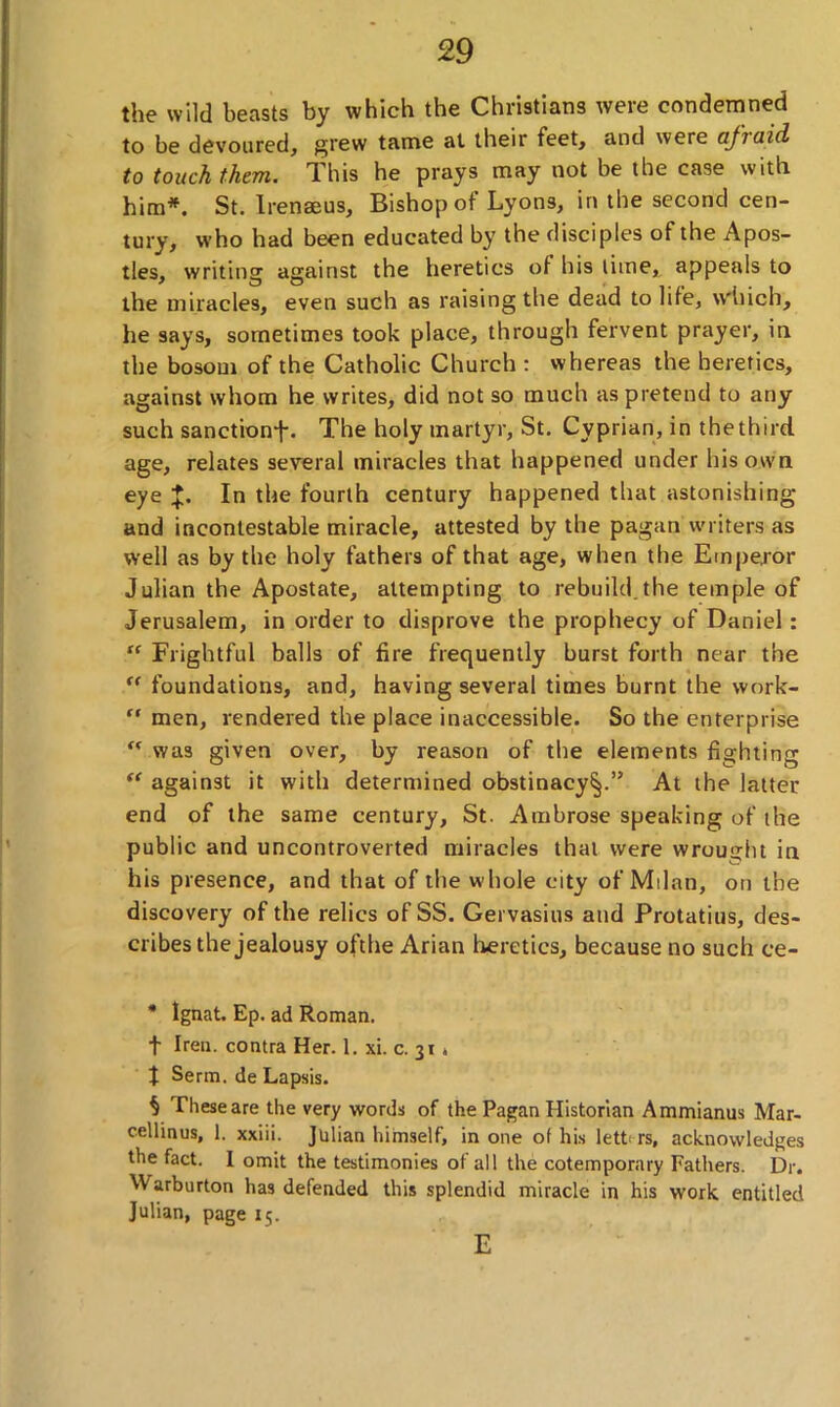 the wild beasts by which the Christians were condemned to be devoured, grew tame al their feet, and were (ijiaid to touch them. This he prays may not be the case with him*. St. Irenaeus, Bishop of Lyons, in the second cen- tury, who had been educated by the disciples of the Apos- tles, writing against the heretics of his time, appeals to the miracles, even such as raising the dead to life, which, he says, sometimes took place, through fervent prayer, in the bosom of the Catholic Church : whereas the heretics, against whom he writes, did not so much as pretend to any such sanction^-. The holy martyr, St. Cyprian, in thethird age, relates several miracles that happened under his own eye J. In the fourth century happened that astonishing and incontestable miracle, attested by the pagan writers as well as by the holy fathers of that age, when the Emperor Julian the Apostate, attempting to rebuild.the temple of Jerusalem, in order to disprove the prophecy of Daniel: “ Frightful balls of fire frequently burst forth near the “ foundations, and, having several times burnt the vvork- “ men, rendered the place inaccessible. So the enterprise “ was given over, by reason of the elements fighting “ against it with determined obstinacy^.” At the latter end of the same century, St. Ambrose speaking of the public and uncontroverted miracles that were wrought in his presence, and that of the whole city of Milan, on the discovery of the relics of SS. Gervasius and Protatius, des- cribes the jealousy ofthe Arian heretics, because no such ce- * Ignat. Ep. ad Roman, f Iren, contra Her. 1. xi. c. 31 * X Serm. de Lapsis. $ These are the very words of the Pagan Historian Ammianus Mar- cellinus, 1. xxiii. Julian himself, in one of his letters, acknowledges the fact. I omit the testimonies of all the cotemporary Fathers. Dr. Warburton has defended this splendid miracle in his work entitled Julian, page 15. E