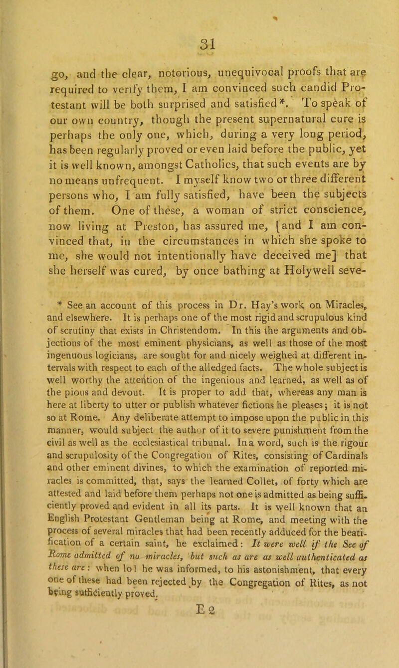 * go, and the clear, notorious, unequivocal proofs that are required to verify them, I am convinced such candid Pro- testant will be both surprised and satisfied*. To speak of our own country, though the present supernatural cure is perhaps the only one, which, during a very long period, has been regularly proved or even laid before the public, yet it is well known, amongst Catholics, that such events are by no means unfrequent. I myself know two or three different persons who, I am fully satisfied, have been the subjects of them. One of these, a woman of strict conscience, now living at Preston, has assured me, [and I am con- vinced that, in the circumstances in which she spoke to me, she would not intentionally have deceived me] that she herself was cured, by once bathing at Holywell seve- * See an account of this process in Dr. Hay’s work on Miracles, and elsewhere. It is perhaps one of the most rigid and scrupulous kind of scrutiny that exists in Christendom. In this the arguments and ob- jections of the most eminent physicians, as well as those of the most ingenuous logicians, are sought for and nicely weighed at different in- tervals with respect to each of the alledged facts. The whole subject is well worthy the attention of the ingenious and learned, as well as of the pious and devout. It is proper to add that, whereas any man is here at liberty to utter or publish whatever fictions he pleasesj it is not so at Rome. Any deliberate attempt to impose upon the public in this manner, would subject the author of it to severe punishrpeut from the civil as well as the ecclesiastical tribunal. In a word, such is the rigour and scrupulosity of the Congregation of Rites, consisting of Cardinals and other eminent divines, to which the examination of reported mi- racles is committed, that, says the learned Collet, of forty which are attested and laid before them perhaps not one is admitted as being suffi- ciently proved and evident in all its parts. It is \yell known that an English Protestant Gentleman being at Rome, and meeting with the process of several miracles that had been recently adduced for the beati- fication of a certain saint, he exclaimed: It were well if the See of Rome admitted of no miracles, but such as are as well authenticated as these are: when lo! he was informed, to his astonishment, that every one of these had been rejected by the Congregation of Rites, as not b?.ng sufficiently proved. E 2