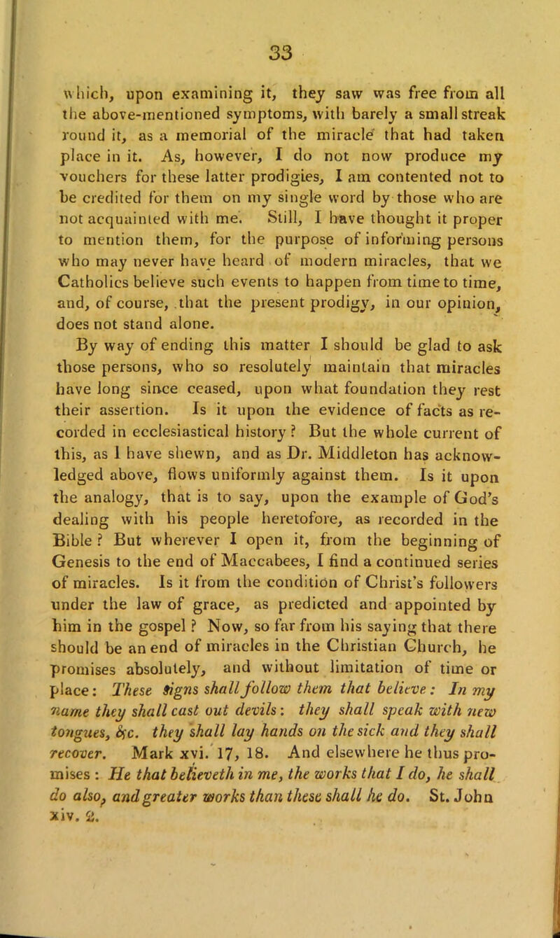 which, upon examining it, they saw was free from all the above-mentioned symptoms, with barely a small streak round it, as a memorial of the miracle that had taken place in it. As, however, I do not now produce my vouchers for these latter prodigies, I am contented not to be credited for them on my single word by those who are not acquainted with me. Still, I have thought it proper to mention them, for the purpose of informing persons who may never have heard of modern miracles, that we Catholics believe such events to happen from time to time, and, of course, that the present prodigy, in our opinion, does not stand alone. By way of ending this matter I should be glad to ask those persons, who so resolutely maintain that miracles have long since ceased, upon what foundation they rest their assertion. Is it upon the evidence of facts as re- corded in ecclesiastical history ? But the whole current of this, as 1 have shewn, and as Dr. Middleton has acknow- ledged above, flows uniformly against them. Is it upon the analogy, that is to say, upon the example of God’s dealing with his people heretofore, as recorded in the Bible ? But wherever I open it, from the beginning of Genesis to the end of Maccabees, I find a continued series of miracles. Is it from the condition of Christ’s followers under the law of grace, as predicted and appointed by him in the gospel ? Now, so far from his saying that there should be an end of miracles in the Christian Church, he promises absolutely, and without limitation of time or place: These Signs shall follow than that believe: In my name they shall cast out devils: they shall speak with new tongues, 6fc. they shall lay hands on the sick and they shall recover. Mark xvi. 17,18. And elsewhere he thus pro- mises : He that believeth in me, the works that / do, he shall do also., and greater works than these shall he do. St. John xiv. 2.