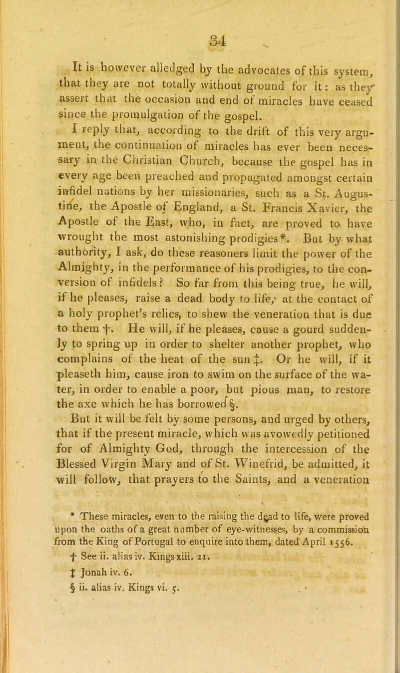 It is however ailedgecl by the advocates of this system, that they are not totally without ground for it: as they asseit that the occasion and end of miracles have ceased since the promulgation of the gospel. I reply that, according to the drift of this very argu- ment, the continuation of miracles has ever been neces- sary in the Christian Church, because the gospel has in every age been preached and propagated amongst certain infidel nations by her missionaries, such as a St. Augus- tine, the Apostle of England, a St. Francis Xavier, the Apostle of the East, who, in fact, are proved to have wrought the most astonishing prodigies* * * §. But by what authority, I ask, do these reasoners limit the power of the Almighty, in the performance of his prodigies, to the con- version of infidels? So far from this being true, he will, if he pleases, raise a dead body to life/ at the contact of a holy prophet’s relics, to shew the veneration that is due to them f. He will, if he pleases, cause a gourd sudden- ly to spring up in order to shelter another prophet, who complains of the heat of the sun 4:. Or he will, if it pleaseth him, cause iron to swim on the surface of the wa- ter, in order to enable a poor, but pious man, to restore the axe which he has borrowed §. But it will be felt by some persons, and urged by others, that if the present miracle, which was avowedly petitioned for of Almighty God, through the intercession of the Blessed Virgin Mary and of St. Winefrid, be admitted, it will follow, that prayers to the Saints, and a veneration * These miracles, even to the raising the dgad to life, were proved upon the oaths of a great number of eye-witnesses, by a commission from the King of Portugal to enquire into them, dated April 1556. f See ii. alias iv. Kings xiii. 21. X Jonah iv. 6. § ii. alias iv. Kings vi. 5.
