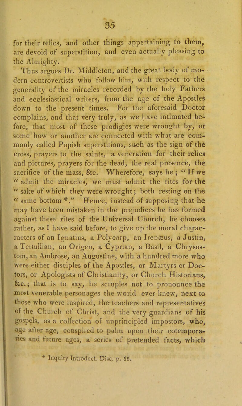 for their relics, and other things appertaining to them, are devoid of superstition, and even actually pleasing to the Almighty. Thus argues Dr. Middleton, and the great body of mo- dern controvertists who follow him, with respect to the generality of the miracles recorded by the holy Fathers and ecclesiastical writers, from the age of the Apostles down to the present times. For the aforesaid Doctor complains, and that very truly, as we have intimated be- fore, that most of these prodigies were wrought by, or some how or another are connected with what are com- monly called Popish superstitions, such as the sign of the cross, prayers to the saints, a veneration for their relics and pictures, prayers for the dead, the real presence, the sacrifice of the mass, &c. Wherefore, says he ; “ If vve “ admit the miraclesj we must admit the rites for the “ sake of which they were wrought; both resting on the “ same bottom Hence, instead of supposing that he may have been mistaken in the prejudices he has formed against these rites of the Universal Church, he chooses rather, as I have said before, to give up the moral charac- racters of an Ignatius, a Polycarp, an Irenaeus, a Justin, aTertullian, an Origen, a Cyprian, a Basil, a Chrysos- tom, an Ambrose, an Augustine, with a hundred more who were either disciples of the Apostles, or Martyrs or Doc- tors, or Apologists of Christianity, or Church Historians, &c.; that is to say, he scruples not to pronounce the most venerable .personages the world ever knew, next to those who were inspired, the teachers and representatives of the Church of Christ, and the very guardians of his gospels, as a collection of unprincipled impostors, who, age after age, conspired to palm upon their cotempora- ries and future ages, a series of pretended facts, which * Inquiry Introduct. Disc, p. 66.