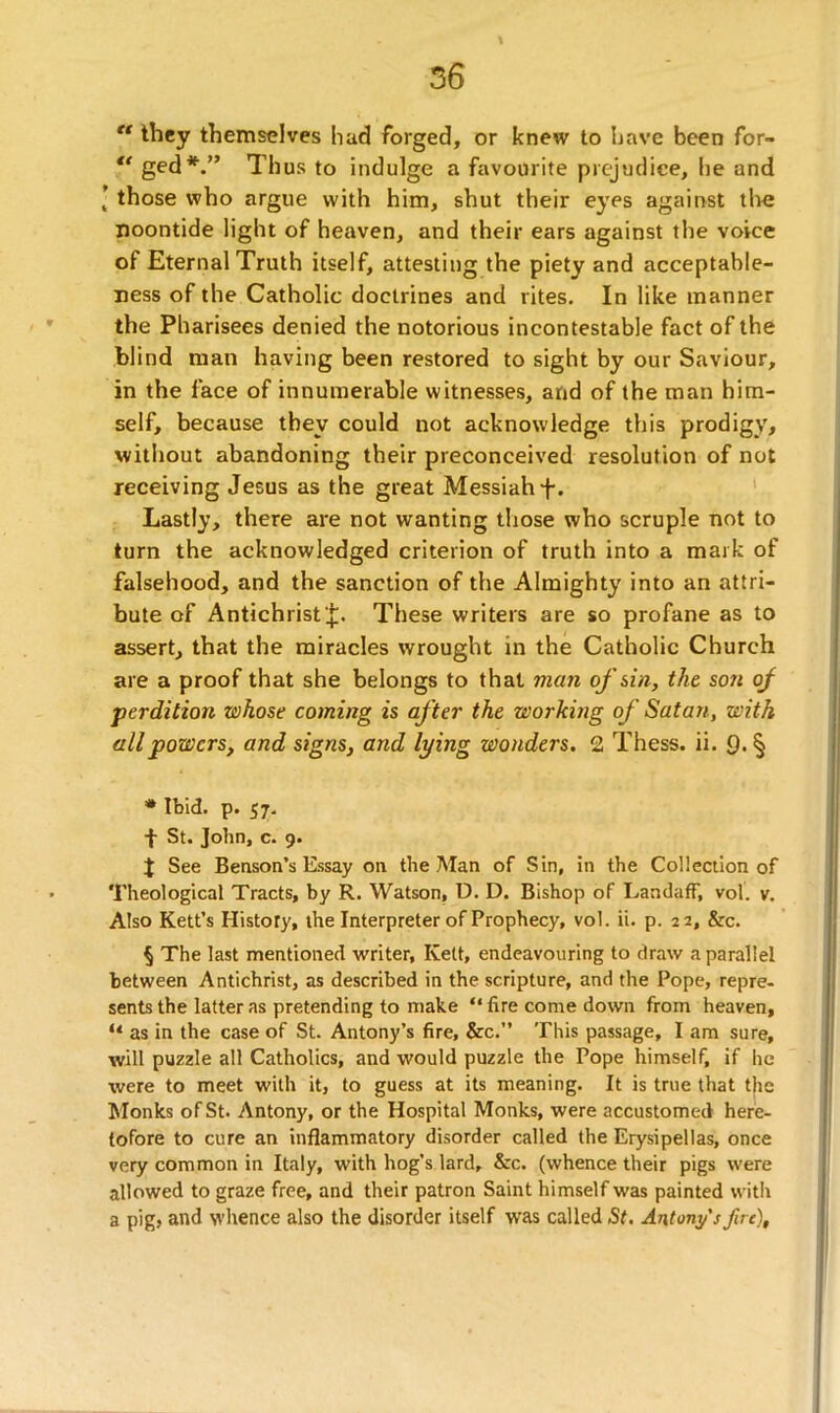  they themselves had forged, or knew to have been for-  ged* * * §.” Thus to indulge a favourite prejudice, he and [ those who argue with him, shut their eyes against the noontide light of heaven, and their ears against the voice of Eternal Truth itself, attesting the piety and acceptable- ness of the Catholic doctrines and rites. In like manner the Pharisees denied the notorious incontestable fact of the blind man having been restored to sight by our Saviour, in the face of innumerable witnesses, and of the man him- self, because they could not acknowledge this prodigy, without abandoning their preconceived resolution of not receiving Jesus as the great Messiah f. Lastly, there are not wanting those who scruple not to turn the acknowledged criterion of truth into a mark of falsehood, and the sanction of the Almighty into an attri- bute of Antichrist-];. These writers are so profane as to assert, that the miracles wrought in the Catholic Church are a proof that she belongs to that man of sin, the son of perdition whose coming is after the working of Satan, with all powers, and signs, and lying wonders. 2 Thess. ii. 9.§ * Ibid. p. 57. f St. John, c. 9. $ See Benson’s Essay on the Man of Sin, in the Collection of Theological Tracts, by R. Watson, D. D. Bishop of LandafF, vol. v. Also Kett’s History, the Interpreter of Prophecy, vol. ii. p. 22, &c. § The last mentioned writer, Kelt, endeavouring to draw a parallel between Antichrist, as described in the scripture, and the Pope, repre- sents the latter as pretending to make “fire come down from heaven, “ as in the case of St. Antony’s fire, &c.” This passage, I am sure, will puzzle all Catholics, and would puzzle the Pope himself, if he were to meet with it, to guess at its meaning. It is true that the Monks of St. Antony, or the Hospital Monks, were accustomed here- tofore to cure an inflammatory disorder called the Erysipellas, once very common in Italy, with hog’s lard, &c. (whence their pigs were allowed to graze free, and their patron Saint himself was painted with a pig, and whence also the disorder itself was called St. Antony's fire),
