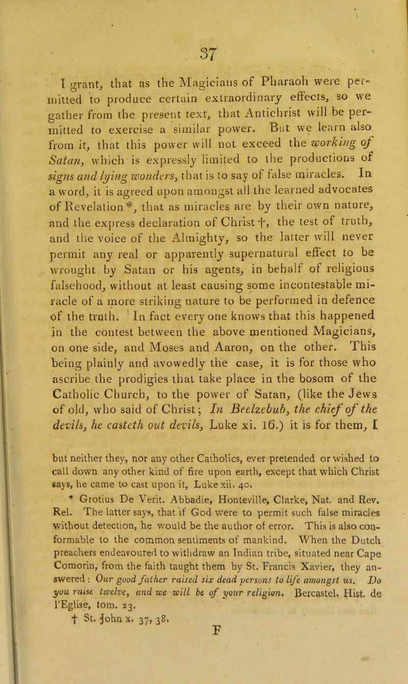 I ^rant, that as the Magicians of Pharaoh were per- O 7 0 # milted to produce certain extraordinary effects, so we gather from the present text, that Antichrist will be per- mitted to exercise a similar power. But we learn also from it, that this power will not exceed the working oj Satan, which is expressly limited to the productions of signs and lying wonders, that is to say of false miracles. In a word, it is agreed upon amongst all the learned advocates of Revelation*, that as miracles are by their own nature, and the express declaration of Christ f, the test of truth, and the voice of the Almighty, so the latter will never permit any real or apparently supernatural effect to be wrought by Satan or his agents, in behalf of religious falsehood, without at least causing some incontestable mi- racle of a more striking nature to be performed in defence of the truth. In fact everyone knows that this happened, in the contest between the above mentioned Magicians, on one side, and Moses and Aaron, on the other. This being plainly and avowedly the case, it is for those who ascribe the prodigies that take place in the bosom of the Catholic Church, to the power of Satan, (like the Jews of old, who said of Christ; In Beelzebub, the chief of the devils, he casteth out devils, Luke xi. 16.) it is for them, I but neither they, nor any other Catholics, ever pretended or wished to call down any other kind of fire upon earth, except that which Christ says, he came to cast upon it, Luke xii. 40. * Grotius De Verit. Abbadie, Honteville, Clarke, Nat. and Rev. Rel. The latter says, that if God were to permit such false miracles without detection, he would be the author of error. This is also con- formable to the common sentiments of mankind. When the Dutch preachers endeavoured to withdraw an Indian tribe, situated near Cape Comorin, from the faith taught them by St. Francis Xavier, they an- swered : Our good father raised six dead persons to life amongst us. Do you raise twelve, and we will be of your religion. Bercastel. Hist, do l’Eglise, tom. 23. f St. John x. 37, 38. F