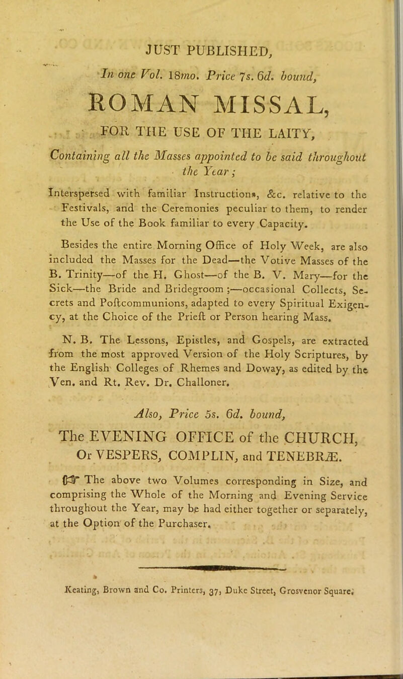 JUST PUBLISHED, In one Vol. 18mo. Price 7 s. 6d. bound, ROMAN MISSAL, TOR THE USE OF THE LAITY, Containing all the Masses appointed to be said throughout the Year; Interspersed with familiar Instruction*, &c. relative to the Festivals, and the Ceremonies peculiar to them, to render the Use of the Book familiar to every Capacity. Besides the entire Morning Office of Holy Week, are also included the Masses for the Dead—the Votive Masses of the B. Trinity—of the H. Ghost—of the B. V. Mary—for the Sick—the Bride and Bridegroom ;—occasional Collects, Se- crets and Poftcommunions, adapted to every Spiritual Exigen- cy, at the Choice of the Prieft or Person hearing Mass. N. B. The Lessons, Epistles, and Gospels, are extracted from the most approved Version of the Holy Scriptures, by the English Colleges of Rhemes and Doway, as edited by the Ven. and Rt. Rev. Dr. Challoner, Also, Price 5s. 6d. bound, The EVENING OFFICE of the CHURCH, Or VESPERS, COMPLIN, and TENEBRiE. The above two Volumes corresponding in Size, and comprising the Whole of the Morning and Evening Service throughout the Year, may be had either together or separately, at the Option of the Purchaser. » Keating, Brown and Co. Printers, 37, Duke Street, Grosvenor Square.