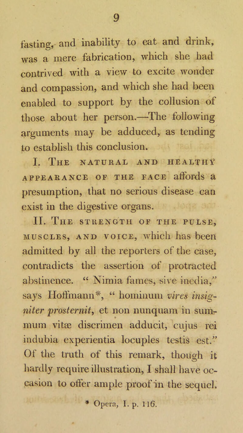 fasting,-and inability to eat and drink, was a mere fabrication, which she had contrived with a view to excite wonder and compassion, and which she had been enabled to support by the collusion of those about her person.—^The following arguments may be adduced, as tending to establish this conclusion. I. The natural and healthy appearance of the face' affords a presumption, that no serious disease can exist in the digestive organs. II. The STRENGTH OF THE PULSE, muscles, and VOICE, which has been admitted by all the reporters of the case, contradicts the assertion of protracted abstinence. “ Nimia fames, sive iiicdia,'’ says Hoffmann'^', “ hominum vires msig- niter prosternit, et non nunquam in suinr • mum vitae discrimen adducit, 'cujus rei indubia experientia locuples testis est.” Of the truth of this remark, though it hardly require illustration, I shall have oc- casion to offer ample proof in the sequel. * Opera, I. p. 116.