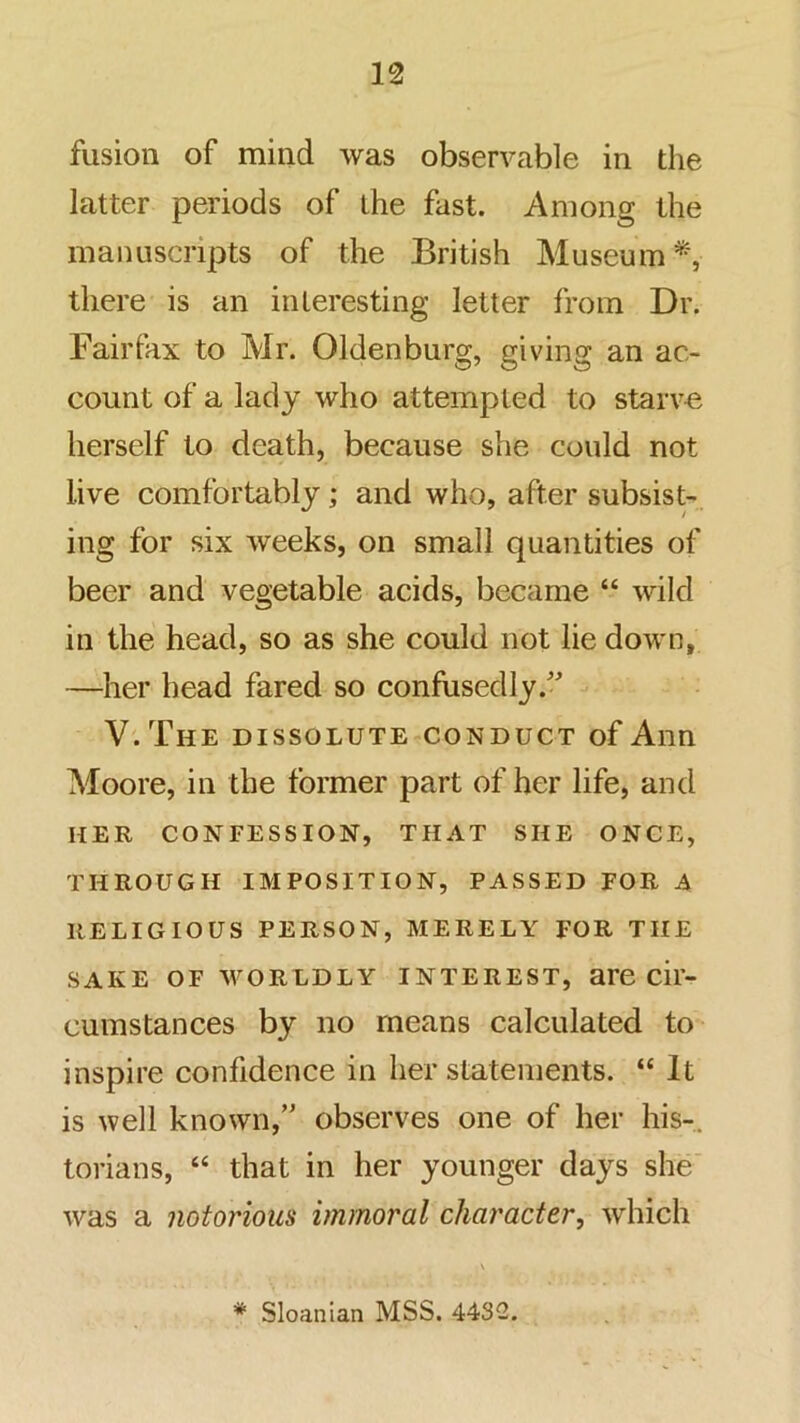 fusion of mind was observable in the latter periods of the fast. Among the manuscripts of the British Museum*, there is an interesting letter from Dr. Fairfax to Mr. Oldenburg, giving an ac- count of a lady who attempted to starve herself to death, because she could not live comfortably; and who, after subsist- ing for six weeks, on small quantities of beer and vegetable acids, became “ wild in the head, so as she could not lie down, —her head fared so confusedly.'’ V.The dissolute conduct of Ann Moore, in the former part of her life, and HER confession, THAT SHE ONCE, THROUGH IMPOSITION, PASSED FOR A RELIGIOUS PERSON, MERELY FOR THE SAKE OF WORLDLY INTEREST, are cil- cumstances by no means calculated to inspire confidence in her statements. “ It is well known,” observes one of her his-, torians, “ that in her younger days she' was a notorious immoral character, which * Sloanian MSS. 4432.