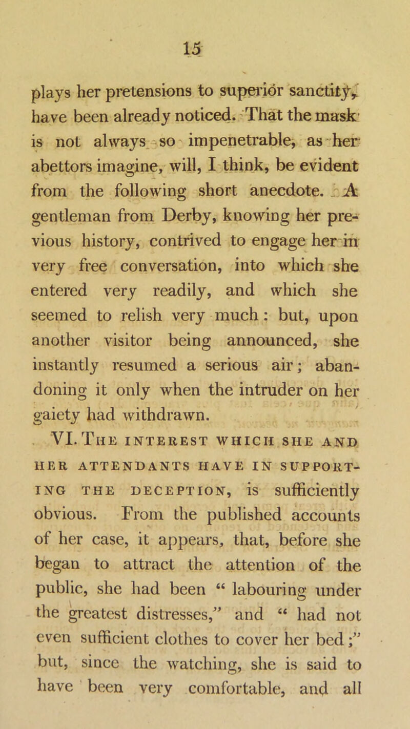 15: plays her pretensions to supei’idr sanctity^ have been already noticed. ^That the mask' is not always.^so impenetrable^ as'her abettors imagine, will, I-think, be evident from the following short anecdote. /'A gentleman from Derby, knowing her pre- vious history, contrived to engage her in very free conversation, into which she entered very readily, and which she seemed to relish very much: but, upon another visitor being announced, she instantly resumed a serious air; aban- doning it only when the intruder on her gaiety had withdrawn. , VI. The interest which she and HER ATTENDANTS HAVE IN SUPPORT- ING THE DECEPTION, is Sufficiently obvious. From the published accounts of her case, it appears, that, before she began to attract the attention of the public, she had been “ labouring under the greatest distresses,'’ and “ had not even sufficient clothes to cover her bed but, since the watching, she is said to have been very comfortable, and all