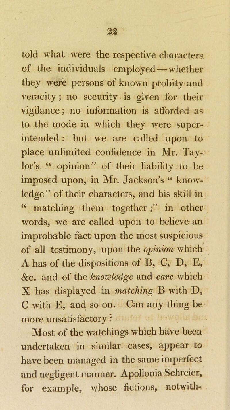 told what were the respective characters, of the individuals employed—whether they were persons of known probity and veracity; no security is given for their vigilance; no information is afforded as to the mode in which they were super- intended : but we are called upon to place unlimited confidence in Mr. Tay- lor’s “ opinion” of their liability to be imposed upon, in Mr. Jackson’s “ know- ledge” of their characters, and his skill in “ matching them together;” in other words, we are called upon to believe an improbable fact upon the most suspicious of all testimony, upon the opinion which A has of the dispositions of B, C, D, E, &c. and of the knowledge and care which X has displayed in matching B with D, C with E, and so on. Can any thing be more unsatisfactory ? ^ Most of the watchings which have been undertaken in similar cases, appear to have been managed in the same imperfect and negligent manner. Apollonia Schreier, for example, whose fictions, notwith-.