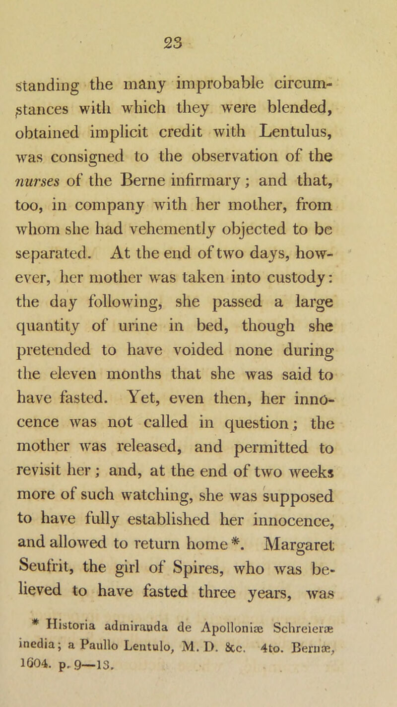 standing the many improbable circum- ‘ fStances with which they were blended, obtained implicit credit with Lentulus, was consigned to the observation of the nurses of the Berne infirmary; and that, too, in company with her mother, from whom she had vehemently objected to be separated. At the end of two days, how-  ever, her mother was taken into custody: the day following, she passed a large quantity of urine in bed, though she pretended to have voided none during the eleven months that she was said to have fasted. Yet, even then, her inno^ cence was not called in question ,; the mother was released, and permitted to revisit her; and, at the end of two weeks more of such watching, she was supposed to have fully established her innocence, and allowed to return home Margaret Seufrit, the girl of Spires, who was be- lieved to have fasted three years, was * Historia admiraoda de Apolloniae Schreierae incdia; a Paullo Lentulo, M. D. 8cc. 4to. Bernoe, 1G04. p.9—13.