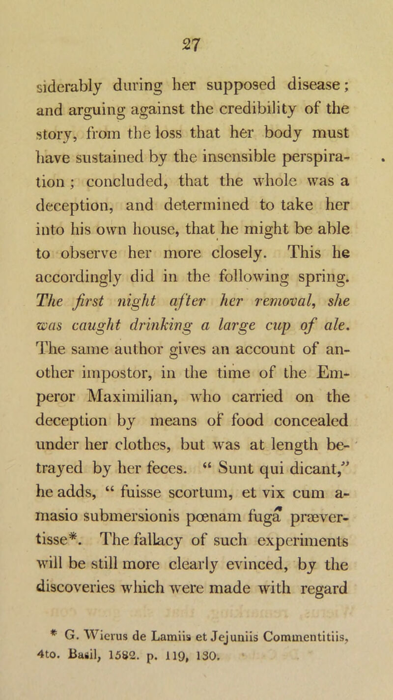 siderably during her supposed disease; and arguing against the credibility of the story, from the loss that her body must have sustained by the insensible perspira- tion ; concluded, that the whole was a deception, and determined to take her into his own house, that he might be able to observe her more closely. This he accordingly did in the following spring. The first night after her removal, she was caught drinking a large cup of ale. The same author gives an account of an- other impostor, in the time of the Em- peror Maximilian, who carried on the deception by means of food concealed under her clothes, but was at length be- trayed by her feces. “ Sunt qui dicanV he adds, “ fuisse scortum, et vix cum a- masio submersionis poenam fiiga praever- tisse*. The fallacy of such experiments will be still more clearly evinced, by the discoveries which w'ere made with regard * G. Wieius de Lamiis et Jejuniis Commentitiis, 4to. Basil, 1582. p. 119, 130.