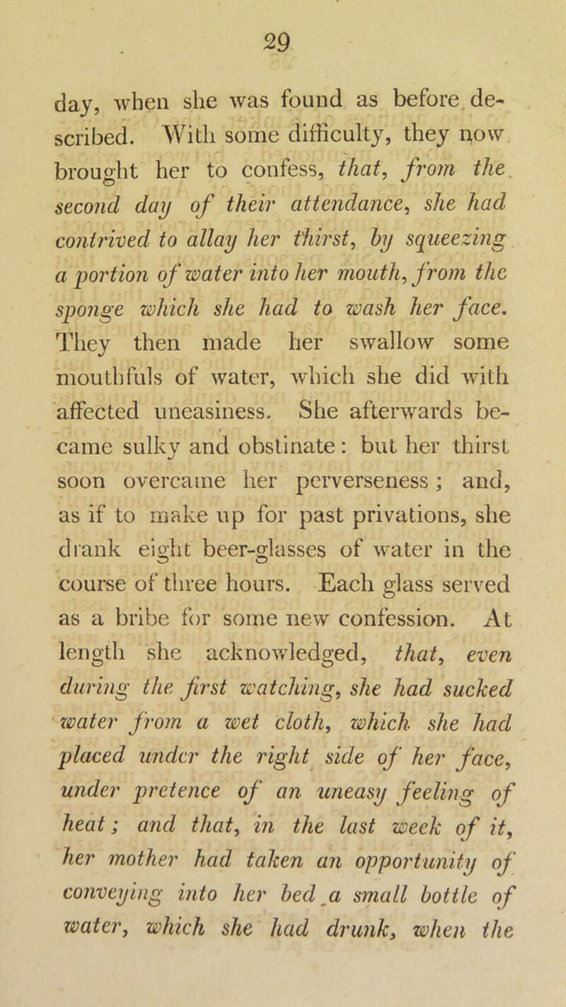 day, when she was found as before de- scribed. With some difficulty, they now brouoht her to confess, that, froin the second day of their attendance^ she had contrived to allay her thirst, by sqtieezing abortion of water into her mouth, from the sponge which she had to wash her face. They then made her swallow some mouthfuls of water, which she did with affected uneasiness. She afterwards be- came sulky and obstinate : but her thirst soon overcame her perverseness; and, as if to make up for past privations, she drank eight beer-glasses of water in the course of three hours. Each glass served as a bribe for some new confession. At length she acknowledged, that, even during the first watching, she had sucked zvater from a wet cloth, which she had placed under the right side of her face, under pretence of an uneasy feeling of heat; and that, in the last week of it, her mother had taken an opportunity of conveying into her bed ^a small bottle of water, which she had drunk, when the