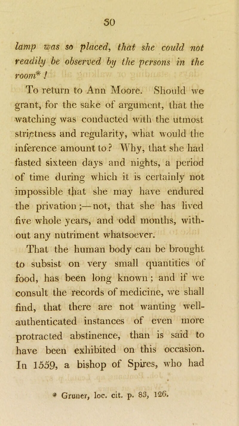so lamp was so placed, that she could not readily he observed by the persons in the roojji* ! To return to Ann Moore. Should we grant, for the sake of argument, that the •watching was conducted with the utmost striptness and regularity, what would the inference amount to ? Why, that she had fasted sixteen days and nights, a period of time during which it is certainly not impossible that she may have endured the privation;— not, that she has lived five whole years, and odd months, with- out any nutriment whatsoever. That the human body can be brought to subsist on very small quantities of food, has been long known; and if we consult the records of medicine, we shall find, that there are not wanting well- authenticated instances of even more protracted abstinence, than is said to have been exhibited on this occasion. In 1559, a bishop of Spires, who had