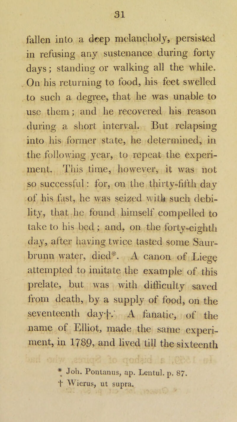 fallen into a deep mclanqholy, persisted in refusing any sustenance during forty days; standing or walking all the while. On his returning to food, his feet swelled to such a degree, that he was unable to use them; and he recovered his reason during a short interval. But relapsing into his former state, he determined, in the following year, to repeat the experi- ment. This time, however, it was not so successful: for, on the thirty-fifth day of his fast, he was seized Avitk such debi- lity, that he found himself compelled to take to his bed; and, on the forty-eighth day, after having twice tasted some Saur- brunn water, died*. A canon of Lieo-e attempted to imitate the example of this prelate, but Avas Avith difficulty saved from death, by a supply of food, on the seventeenth dayf.‘ A fanatic, of the name of Elliot, made the same experi- ment, in 1789, and lived till the sixteenth * Joh. Pontanus, ap, Lentul. p. 87. t Wierus, ut supra.