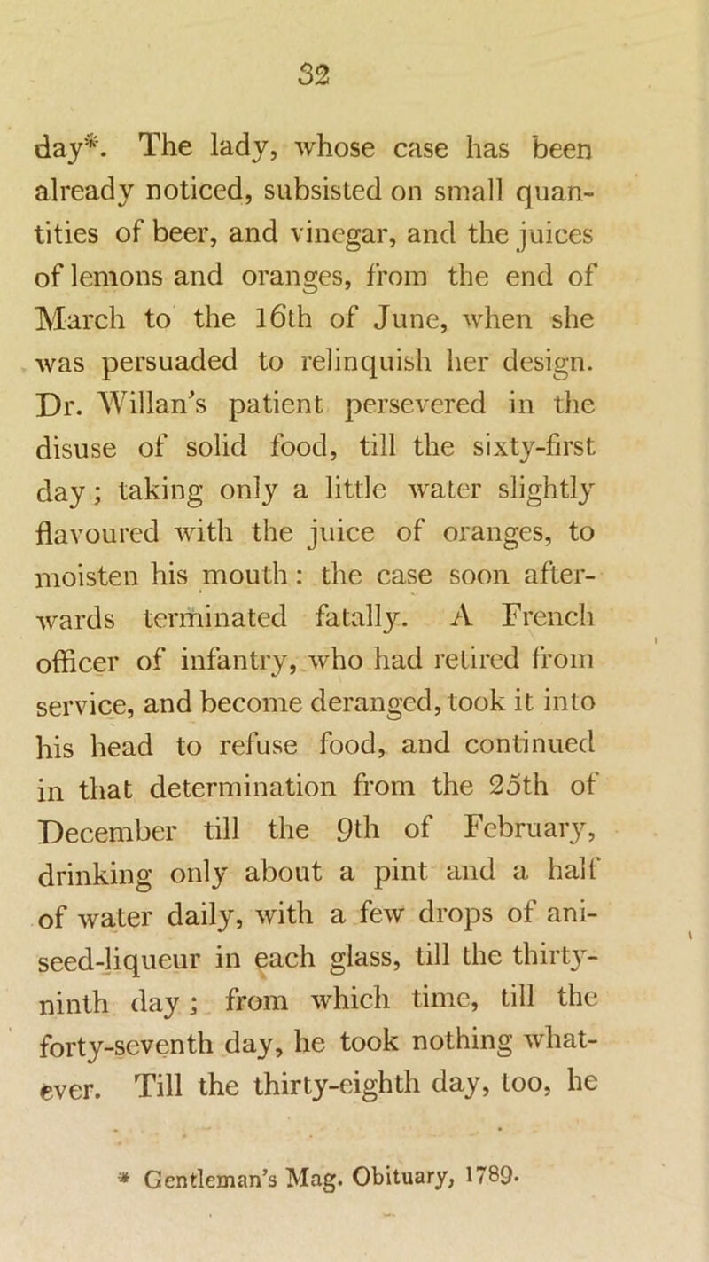 day*. The lady, whose case has been already noticed, subsisted on small quan- tities of beer, and vinegar, and the juices of lemons and oranges, from the end of March to the l6th of June, when she was persuaded to relinquish her design. Dr. Willan's patient persevered in the disuse of solid food, till the sixty-first day; taking only a little water slightly flavoured with the juice of oranges, to moisten his mouth: the case soon after- wards terminated fatally. A French officer of infantry, who had retired from service, and become deranged, took it into his head to refuse food, and continued in that determination from the 25th of December till the 9th of February, drinking only about a pint and a half of water daily, with a few drops of ani- seed-]iqueur in each glass, till the thirt}^- ninth day; from which time, till the forty-seventh day, he took nothing what- ever. Till the thirty-eighth day, too, he •* Gentleman’s Mag. Obituary, 1789*