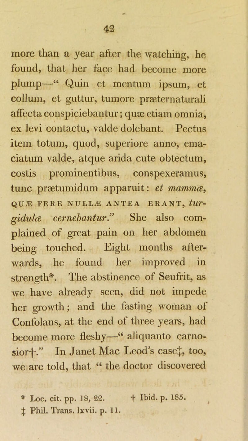 more than a year after the watching, he found, that her face had become more I plump—“ Quin et mentum ipsum, et collum, et guttur, tumore praeternaturali affecta conspiciebantur; quoe etiam omnia, / ex levi contactu, valde dolebant. Pectus item totum, quod, superiore anno, ema- ciatum valde, atque arida cute obtectum, costis prominentibus, conspexeramus, tunc praetumidum apparuit: et mammce, QU^ FERE NULL^ ANTEA ERANT, tUV- gidulcB cernebantur” She also com- plained of great pain on her abdomen being touched. Eight months after- wards, he found her improved in strength*. The abstinence of Seufrit, as we have already seen, did not impede her growth; and the fasting woman of Confolans, at the end of three years, had become more fleshy—“ aliquanto carno- siorfIn Janet Mac Leod's casej, too, we are told, that “ the doctor discovered * Loc. cit. pp. 18, 22. t Ibid. p. 185. ^ J Phil. Trans. Ixvii. p. 11.