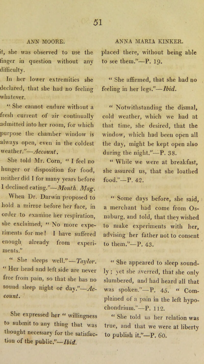 ANN MOORE. it, she was observed to use the finger in question without any difficulty. In her lower e.xtreinities she declared, that she had no feelinji whatever. “ She cannot endure without a fresh current of air continually admitted into her room, for which purpose the chamber window is always open, even in the coldest weather.”— She told Mr. Corn, “ I feel no hunger or disposition for food, neither did I for many years before 1 declined eating.”—Month. Mag. When Dr. Darwin proposed to hold a mirror before her face, in order to examine her respiration, she exclaimed, “ No more expe- riments for me! I have suffered enough already from experi- ments.” “ She sleeps w^ell.—Taylor. “ Her head and left side are never free from pain, so that she has no sound sleep night or day.—yic- count. She expressed her “ willingness to submit to any thing that was thought necessary for the satisfac- tion of the public.—/fcjrf. ANNA MARIA KINKER. placed there, without being able to see them.—P. 19. “ She affirmed, that she had no feeling in her legs.”—Ibid. “ Notwithstanding the dismal, cold weather, which we had at * that time, she desired, that the windoAv, which had been open all the day, might be kept open also during the night.”—P. 38. “ While we w^ere at breakfast, she assured us, that she loathed food.”—P. 42. “ Some days before, she said, a merchant had come from Os- naburg, and told, that they w'ished to make experiments with her, advising her father not to consent to them.—P. 43. “ She appeared to sleep sound- ly ; vet she averred, that she only slumbered, and had heard all that was spoken.—P, 45. “ Com- plained of a pain in the left hypo- chondrium.”—P. 112. “ She told us her relation was true, and that we were at liberty to publish it.—P. 60. \