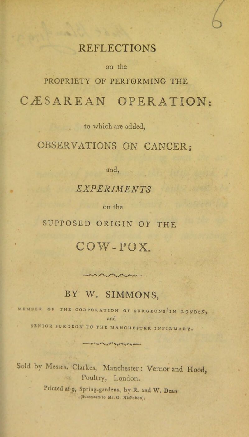 on the PROPRIETY OF PERFORMING THE CAESAREAN OPERATION to which are added, OBSERVATIONS ON CANCER; and, EXPERIMENTS on the SUPPOSED ORIGIN OF THE COW-POX. —•»--vXAAhvw BY W. SIMMONS, MEMBER OF THE CORPORATION OF SURGEONsUn LONDOtf, and SENIOR SURCEON TO THE MANCHESTER INFIRMARY. Sold by Messrs. Clarkes, Manchester: Vernor and Hood, Poultry, London. Printed af 9, Spring-gardens, by R. and W. Dean (SuMMion to Mr. G. Nicholion).