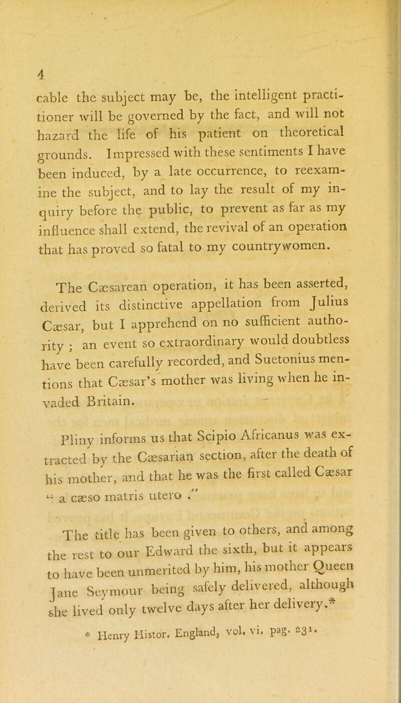 cable the subject may be, the intelligent practi- tioner will be governed by the fact, and will not hazard the life of his patient on theoretical grounds. Impressed with these sentiments I have been induced, by a late occurrence, to reexam- ine the subject, and to lay the result of my in- quiry before the public, to prevent as far as my influence shall extend, the revival of an operation that has proved so fatal to my countiy women. The Caesarean operation, it has been asserted, derived its distinctive appellation from Julius Caesar, but I apprehend on no sufficient autho- rity ; an event so extraordinary would doubtless have been carefully recorded, and Suetonius men- tions that Caesar’s mother was living when he in- vaded Britain. Pliny informs us that Scipio Africanus was ex- tracted by the Caesarian section, after the death of his mother, and that he was the first called Caesar a caeso matris utero . The title has been given to otheis, and among the rest to our Edward the sixth, but it appears to have been unmerited by him, his mothei Oueen Jane Seymour being safely delivered, although she lived only twelve days after her delivery.* * Henry Histor. England, vol. vi. pag. 231.