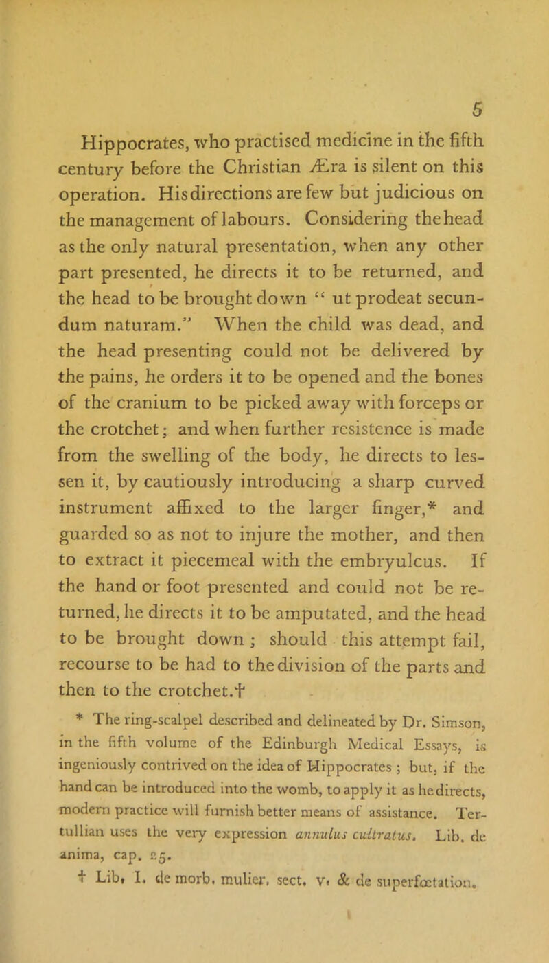 Hippocrates, who practised medicine in the fifth century before the Christian y£ra is silent on this operation. His directions are few but judicious on the management of labours. Considering the head as the only natural presentation, when any other part presented, he directs it to be returned, and the head to be brought down “ ut prodeat secun- dum naturam.” When the child was dead, and the head presenting could not be delivered by the pains, he orders it to be opened and the bones of the cranium to be picked away with forceps or the crotchet; and when further resistence is made from the swelling of the body, he directs to les- sen it, by cautiously introducing a sharp curved instrument affixed to the larger finger,* and guarded so as not to injure the mother, and then to extract it piecemeal with the embryulcus. If the hand or foot presented and could not be re- turned, he directs it to be amputated, and the head to be brought down ; should this attempt fail, recourse to be had to the division of the parts and then to the crotchet.f * The ring-scalpel described and delineated by Dr. Simson, in the fifth volume of the Edinburgh Medical Essays, is ingeniously contrived on the idea of Hippocrates ; but, if the hand can be introduced into the womb, to apply it as hedirects, modern practice will furnish better means of assistance. Ter- tullian uses the very expression annulus cultratics. Lib. de anima, cap. 25. + Lib, I. de morb. mulier, sect. v. & de superfoctation.