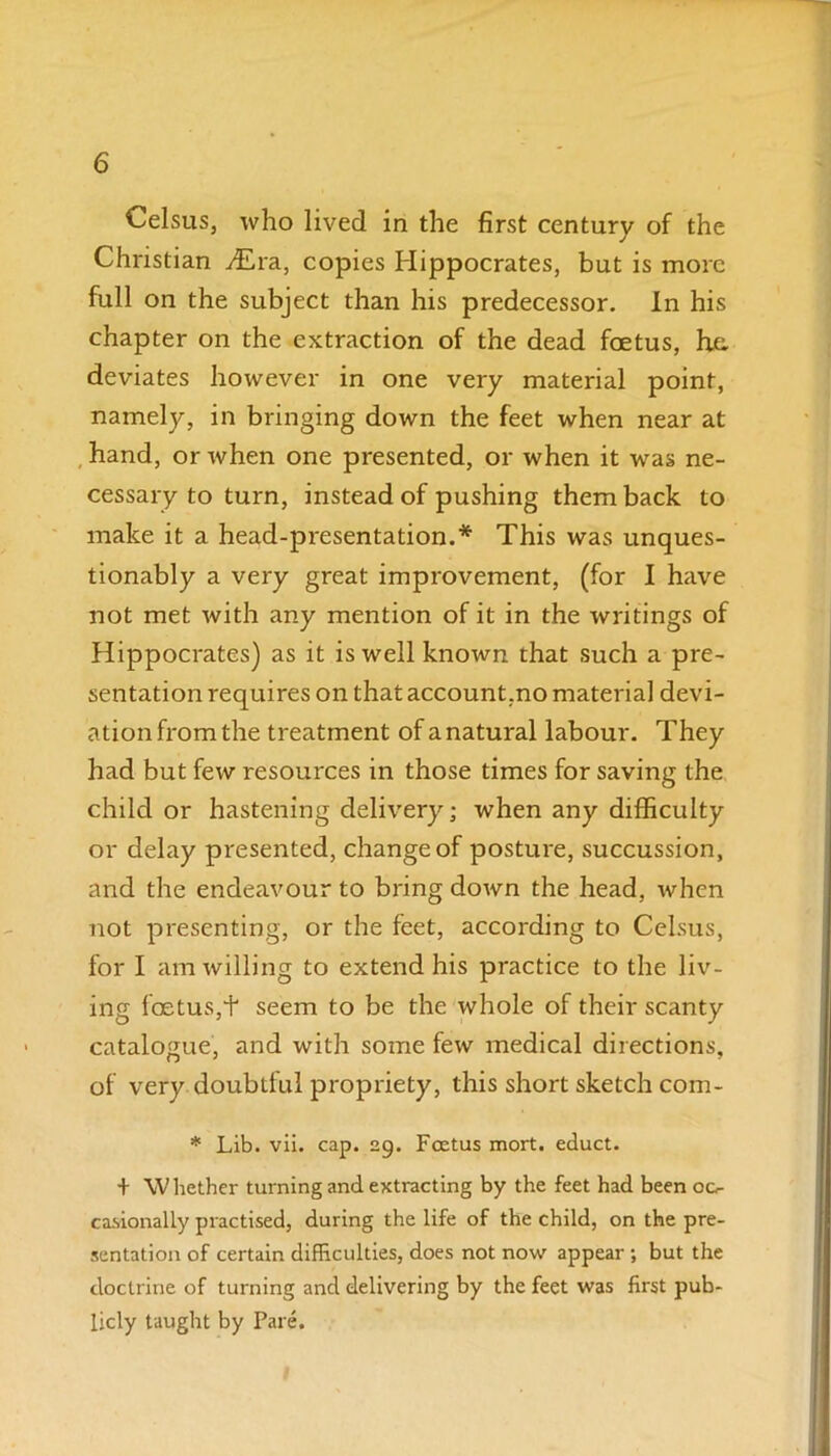 Celsus, who lived in the first century of the Christian y£ra, copies Hippocrates, but is more full on the subject than his predecessor. In his chapter on the extraction of the dead foetus, he. deviates however in one very material point, namely, in bringing down the feet when near at hand, or when one presented, or when it was ne- cessary to turn, instead of pushing them back to make it a head-presentation.* This was unques- tionably a very great improvement, (for I have not met with any mention of it in the writings of Hippocrates) as it is well known that such a pre- sentation requires on that account.no material devi- ation from the treatment of a natural labour. They had but few resources in those times for saving the child or hastening delivery; when any difficulty or delay presented, change of posture, succussion, and the endeavour to bring down the head, when not presenting, or the feet, according to Celsus, for I am willing to extend his practice to the liv- ing foetus,+ seem to be the whole of their scanty catalogue, and with some few medical directions, of very doubtful propriety, this short sketch com- * Lib. vii. cap. 29. Foetus mort. educt. + \V hether turning and extracting by the feet had been oc^ casionally practised, during the life of the child, on the pre- sentation of certain difficulties, does not now appear ; but the doctrine of turning and delivering by the feet was first pub- licly taught by Pare.