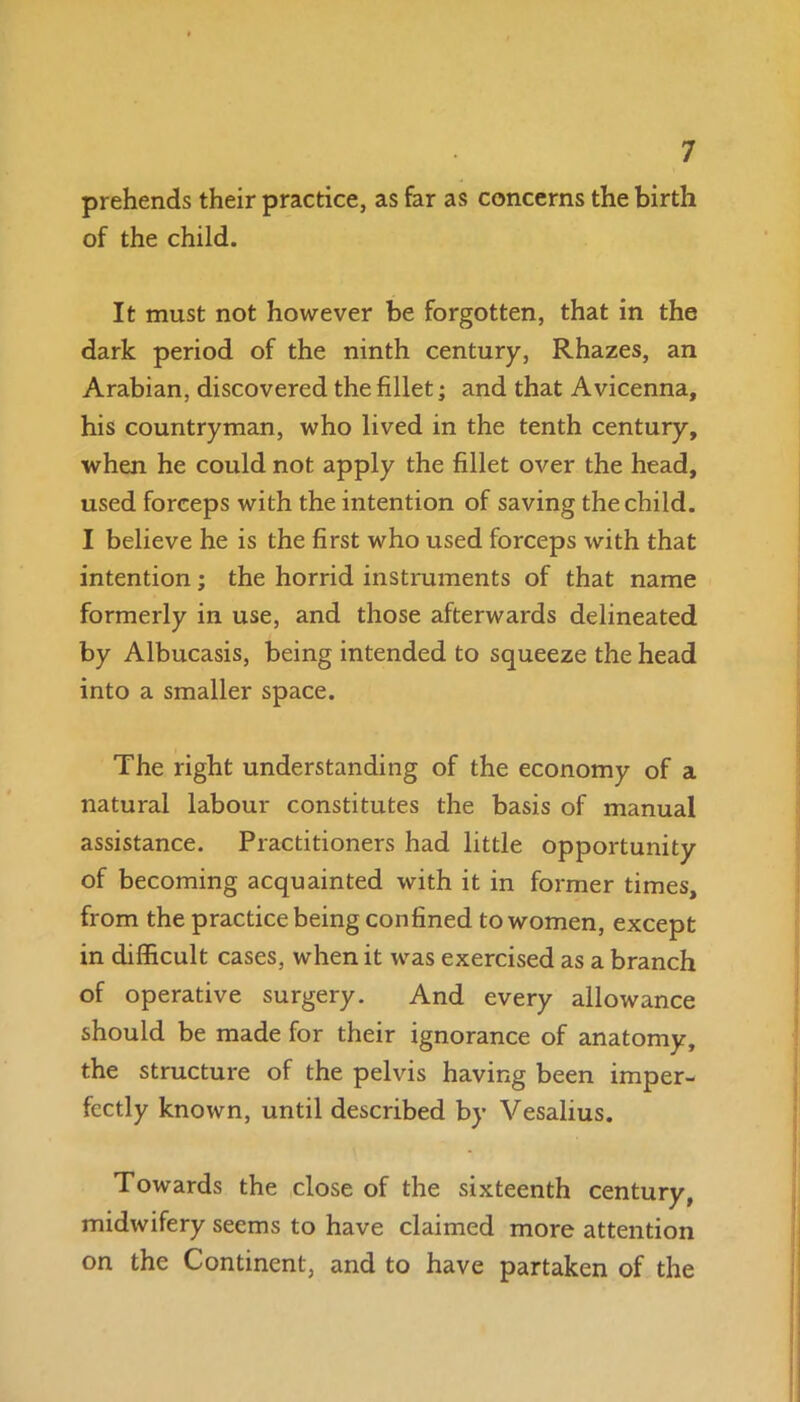 prehends their practice, as far as concerns the birth of the child. It must not however be forgotten, that in the dark period of the ninth century, Rhazes, an Arabian, discovered the fillet; and that Avicenna, his countryman, who lived in the tenth century, when he could not apply the fillet over the head, used forceps with the intention of saving the child. I believe he is the first who used forceps with that intention; the horrid instruments of that name formerly in use, and those afterwards delineated by Albucasis, being intended to squeeze the head into a smaller space. The right understanding of the economy of a natural labour constitutes the basis of manual assistance. Practitioners had little opportunity of becoming acquainted with it in former times, from the practice being confined to women, except in difficult cases, when it was exercised as a branch of operative surgery. And every allowance should be made for their ignorance of anatomy, the structure of the pelvis having been imper- fectly known, until described by Vesalius. Towards the close of the sixteenth century, midwifery seems to have claimed more attention on the Continent, and to have partaken of the