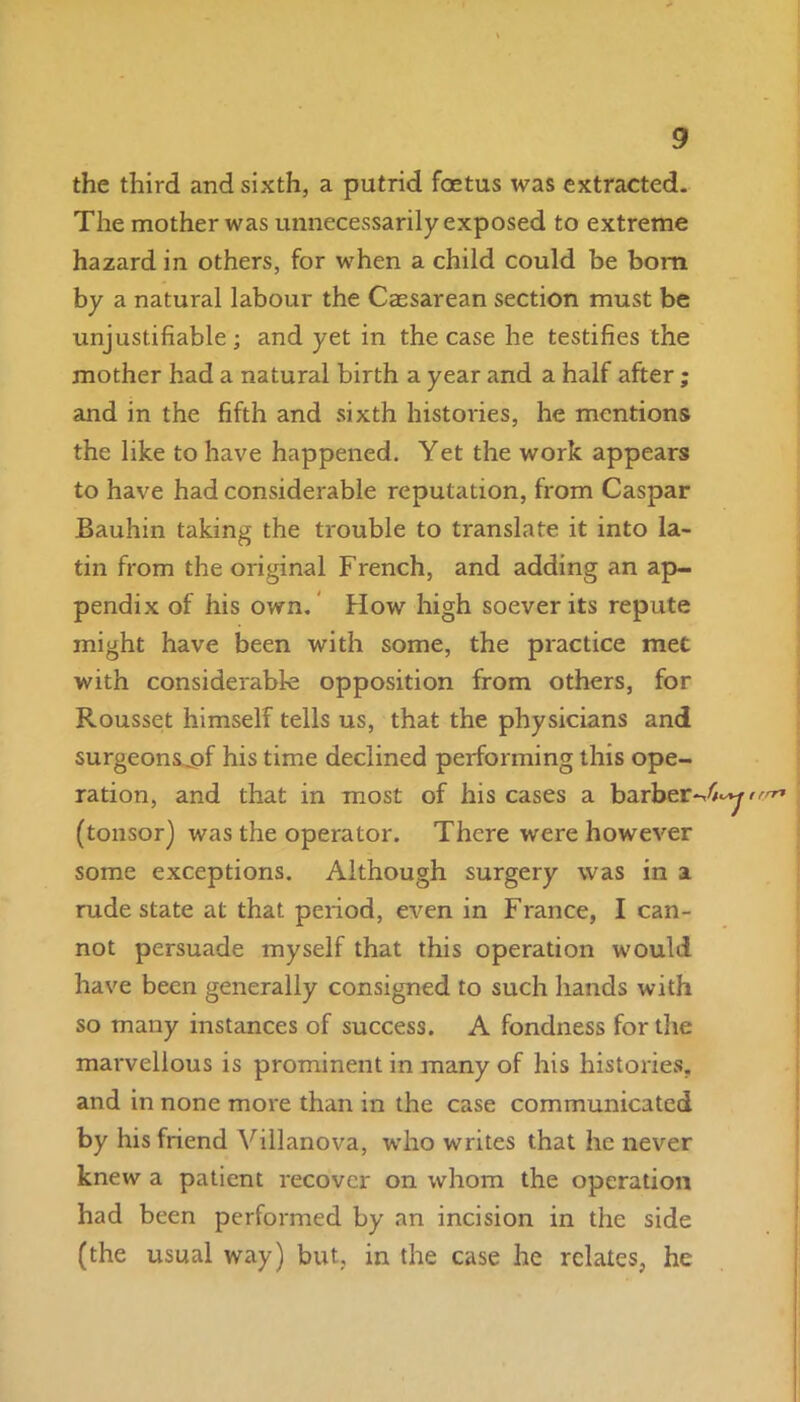 the third and sixth, a putrid foetus was extracted. The mother was unnecessarily exposed to extreme hazard in others, for when a child could be bom by a natural labour the Caesarean section must be unjustifiable ; and yet in the case he testifies the mother had a natural birth a year and a half after; and in the fifth and sixth histories, he mentions the like to have happened. Yet the work appears to have had considerable reputation, from Caspar Bauhin taking the trouble to translate it into la- tin from the original French, and adding an ap- pendix of his own. How high soever its repute might have been with some, the practice met with considerable opposition from others, for Rousset himself tells us, that the physicians and surgeons^pf his time declined performing this ope- ration, and that in most of his cases a barber (tonsor) was the operator. There were however some exceptions. Although surgery was in a rude state at that period, even in France, I can- not persuade myself that this operation would have been generally consigned to such hands with so many instances of success. A fondness for the marvellous is prominent in many of his histories, and in none more than in the case communicated by his friend Villanova, who writes that he never knew a patient recover on whom the operation had been performed by an incision in the side (the usual way) but, in the case he relates, he