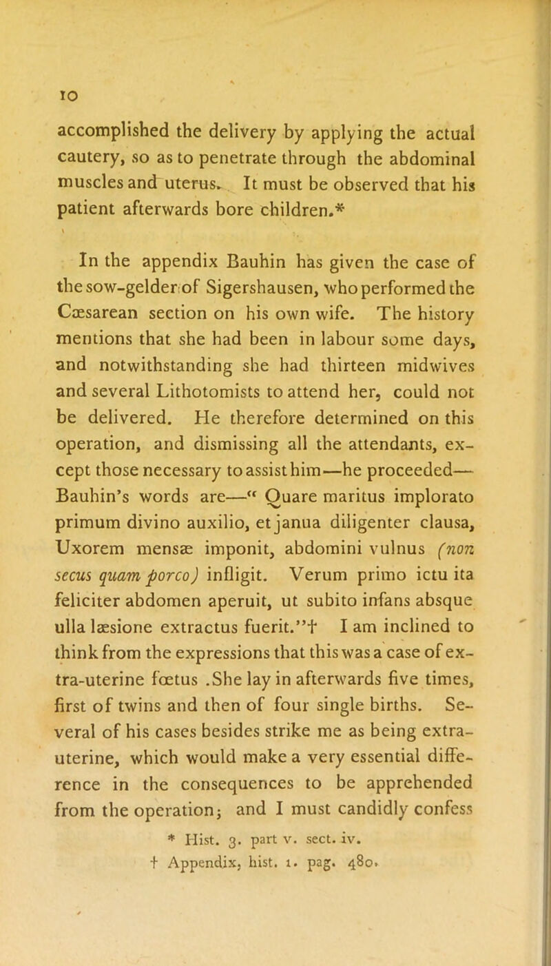 TO accomplished the delivery by applying the actual cautery, so as to penetrate through the abdominal muscles and uterus. It must be observed that his patient afterwards bore children.* In the appendix Bauhin has given the case of the sow-gelder of Sigershausen, who performed the Caesarean section on his own wife. The history mentions that she had been in labour some days, and notwithstanding she had thirteen midwives and several Lithotomists to attend her, could not be delivered. He therefore determined on this operation, and dismissing all the attendants, ex- cept those necessary to assist him—he proceeded— Bauhin’s words are—“ Ouare maritus implorato primum divino auxilio, et janua diligenter clausa, Uxorem mensse imponit, abdomini vulnus (non secus quam porco) infligit. Verum primo ictu ita feliciter abdomen aperuit, ut subito infans absque ulla lassione extractus fuerit.’T lam inclined to think from the expressions that this was a case of ex- tra-uterine foetus .She lay in afterwards live times, first of twins and then of four single births. Se- veral of his cases besides strike me as being extra- uterine, which would make a very essential diffe- rence in the consequences to be apprehended from the operation j and I must candidly confess * Hist. 3. part v. sect. iv.