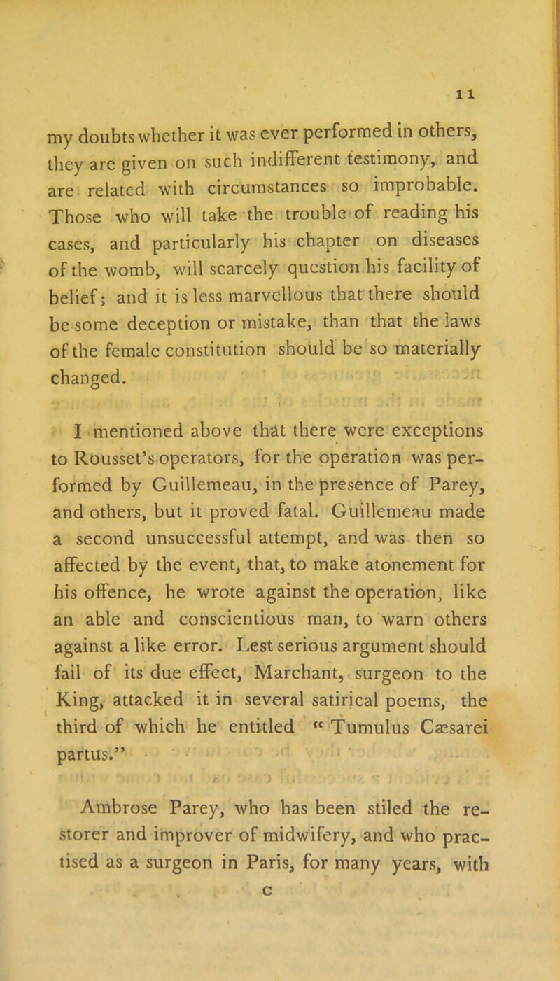 my doubts whether it was ever performed in others, they are given on such indifferent testimony, and are related with circumstances so improbable. Those who will take the trouble of reading his cases, and particularly his chapter on diseases of the womb, will scarcely question his facility of belief; and it is less marvellous that there should be some deception or mistake, than that the laws of the female constitution should be so materially changed. . .1 i * . i ' ■ I mentioned above that there were exceptions to Rousset’s operators, for the operation was per- formed by Guillemeau, in the presence of Parey, and others, but it proved fatal. Guillemeau made a second unsuccessful attempt, and was then so affected by the event, that, to make atonement for his offence, he wrote against the operation, like an able and conscientious man, to warn others against a like error. Lest serious argument should fail of its due effect, Marchant, surgeon to the King, attacked it in several satirical poems, the third of which he entitled “ Tumulus Caesarei partus.” • •». . : '» i r : i • ■ j Ambrose Parey, who has been stiled the re- storer and improver of midwifery, and who prac- tised as a surgeon in Paris, for many years, with c