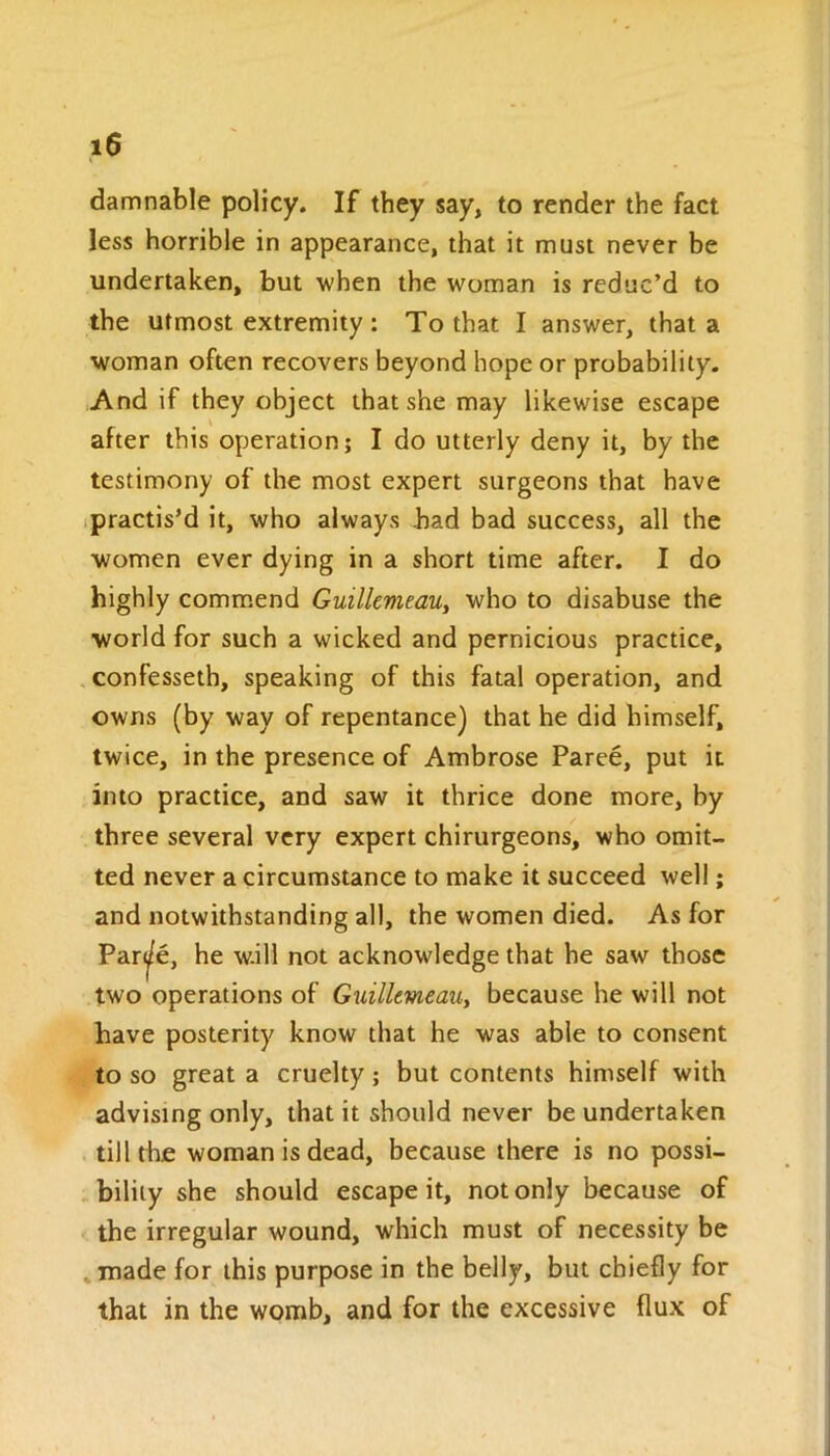 damnable policy. If they say, to render the fact less horrible in appearance, that it must never be undertaken, but when the woman is reduc’d to the utmost extremity : To that I answer, that a woman often recovers beyond hope or probability. And if they object that she may likewise escape after this operation; I do utterly deny it, by the testimony of the most expert surgeons that have practis’d it, who always .had bad success, all the women ever dying in a short time after. I do highly commend Guillemeau, who to disabuse the world for such a wicked and pernicious practice, confesseth, speaking of this fatal operation, and owns (by way of repentance] that he did himself, twice, in the presence of Ambrose Paree, put it into practice, and saw it thrice done more, by three several very expert chirurgeons, who omit- ted never a circumstance to make it succeed well; and notwithstanding all, the women died. As for Par^/e, he w.ill not acknowledge that he saw those two operations of Guillemeau, because he will not have posterity know that he was able to consent to so great a cruelty; but contents himself with advising only, that it should never be undertaken till the woman is dead, because there is no possi- bility she should escape it, not only because of the irregular wound, which must of necessity be made for this purpose in the belly, but chiefly for that in the womb, and for the excessive flux of