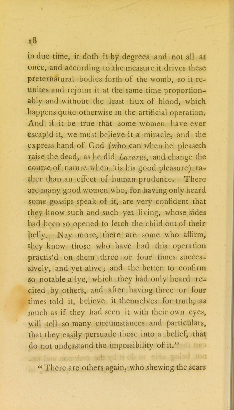 in due time, it doth it by degrees and not all at once, and according to the measure it drives these preternatural bodies forth of the womb, so it re- unites and rejoins it at the same time proportion- ably and without the least 11 ux of blood, which happens quite otherwise in the artificial operation. And it it be true that some women have ever escap’d it, we must believe it a miracle, and the express hand of God (who can when he pleaseth raise the dead, as he did Lazarus, and change the course of nature when, ’tis his good pleasure] ra- ther than an effect of human prudence. There are many good women who, for having only heard some gossips speak of it, are very confident that they know such and such yet living, whose sides had been so opened to fetch the child out of their belly. Nay more, there are some who affirm, they know those who have had this operation practis’d on them three or four times succes- sively, and yet alive; and the better to confirm so notable a lye, which they had only heard re- cited by others, and after having three or four times told it, believe it themselves for truth, as much as if they had seen it with their own eyes, will tell so many circumstances and particulars, that they easily persuade those into a belief, that do not understand the impossibility of it.” % ij . “ There are others again, who shewing the scars