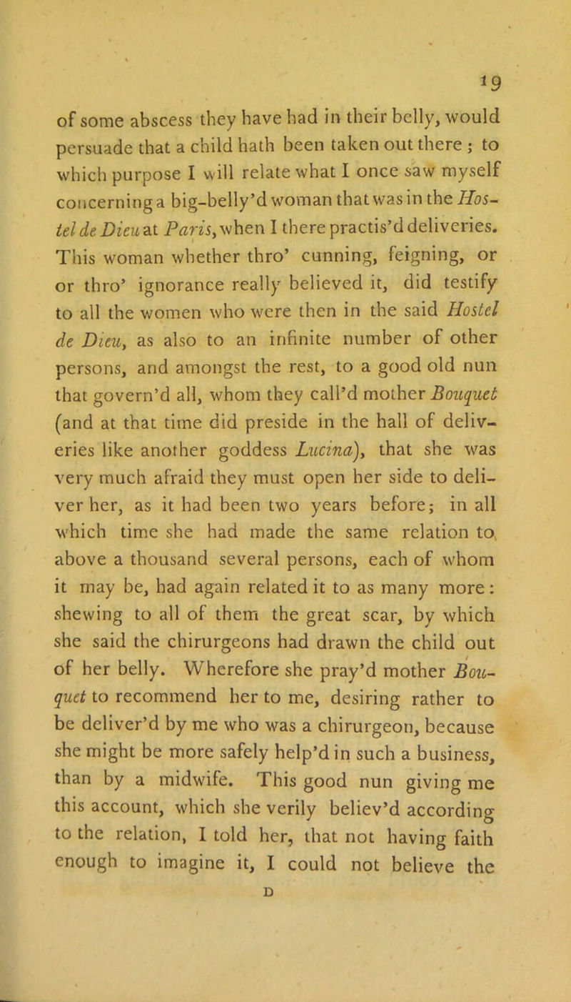 *9 of some abscess they have had in their belly, would persuade that a child hath been taken out there ; to which purpose I will relate what I once saw myself concerning a big-belly’d woman that was in the Hos- tel de Dieu at Pam, when I there practis’d deliveries. This woman whether thro’ cunning, feigning, or or thro’ ignorance really believed it, did testify to all the women who were then in the said Hostel de Dieu, as also to an infinite number of other persons, arid amongst the rest, to a good old nun that govern’d all, whom they call’d mother Bouquet (and at that time did preside in the hall of deliv- eries like another goddess Lucina)y that she was very much afraid they must open her side to deli- ver her, as it had been two years before; in all which time she had made the same relation to, above a thousand several persons, each of whom it may be, had again related it to as many more; shewing to all of them the great scar, by which she said the chirurgeons had drawn the child out of her belly. Wherefore she pray’d mother Bou- quet to recommend her to me, desiring rather to be deliver’d by me who was a chirurgeon, because she might be more safely help’d in such a business, than by a midwife. This good nun giving me this account, which she verily believ’d according to the relation, I told her, that not having faith enough to imagine it, I could not believe the D