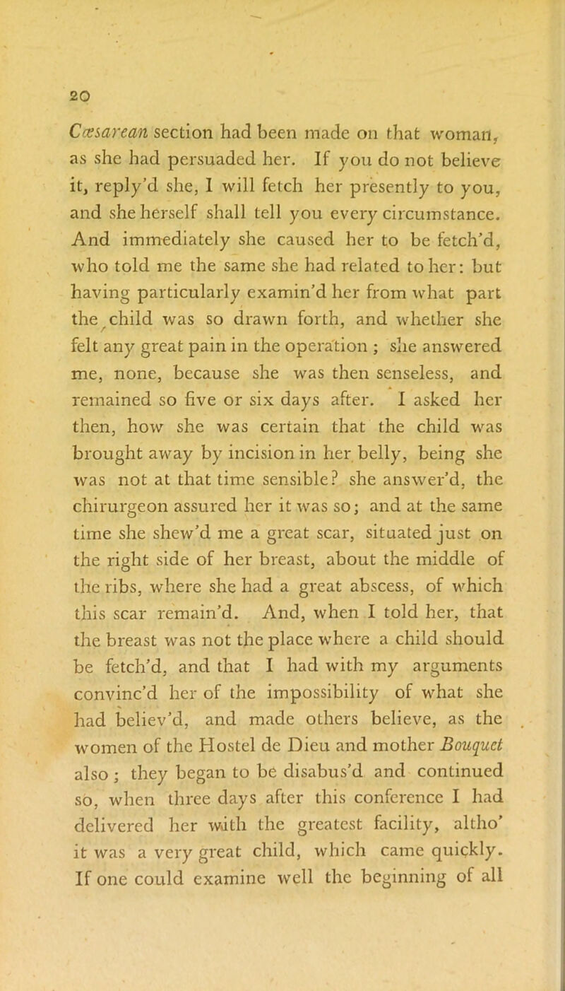 Cesarean section had been made on that woman, as she had persuaded her. If you do not believe it, reply’d she, I will fetch her presently to you, and she herself shall tell you every circumstance. And immediately she caused her to be fetch’d, who told me the same she had related toiler: but having particularly examin’d her from what part the child was so drawn forth, and whether she felt any great pain in the operation ; she answered me, none, because she was then senseless, and remained so five or six days after. I asked her then, how she was certain that the child was brought away by incision in her belly, being she was not at that time sensible? she answer’d, the chirurgeon assured her it was so; and at the same time she shew’d me a great scar, situated just on the right side of her breast, about the middle of the ribs, where she had a great abscess, of which this scar remain’d. And, when I told her, that the breast was not the place where a child should be fetch’d, and that I had with my arguments convinc’d her of the impossibility of what she had believ’d, and made others believe, as the w^omen of the Hostel de Dieu and mother Bouquet also; they began to be disabus’d and continued so, when three days after this conference I had delivered her wdth the greatest facility, altho' it was a very great child, which came quickly. If one could examine well the beginning of all