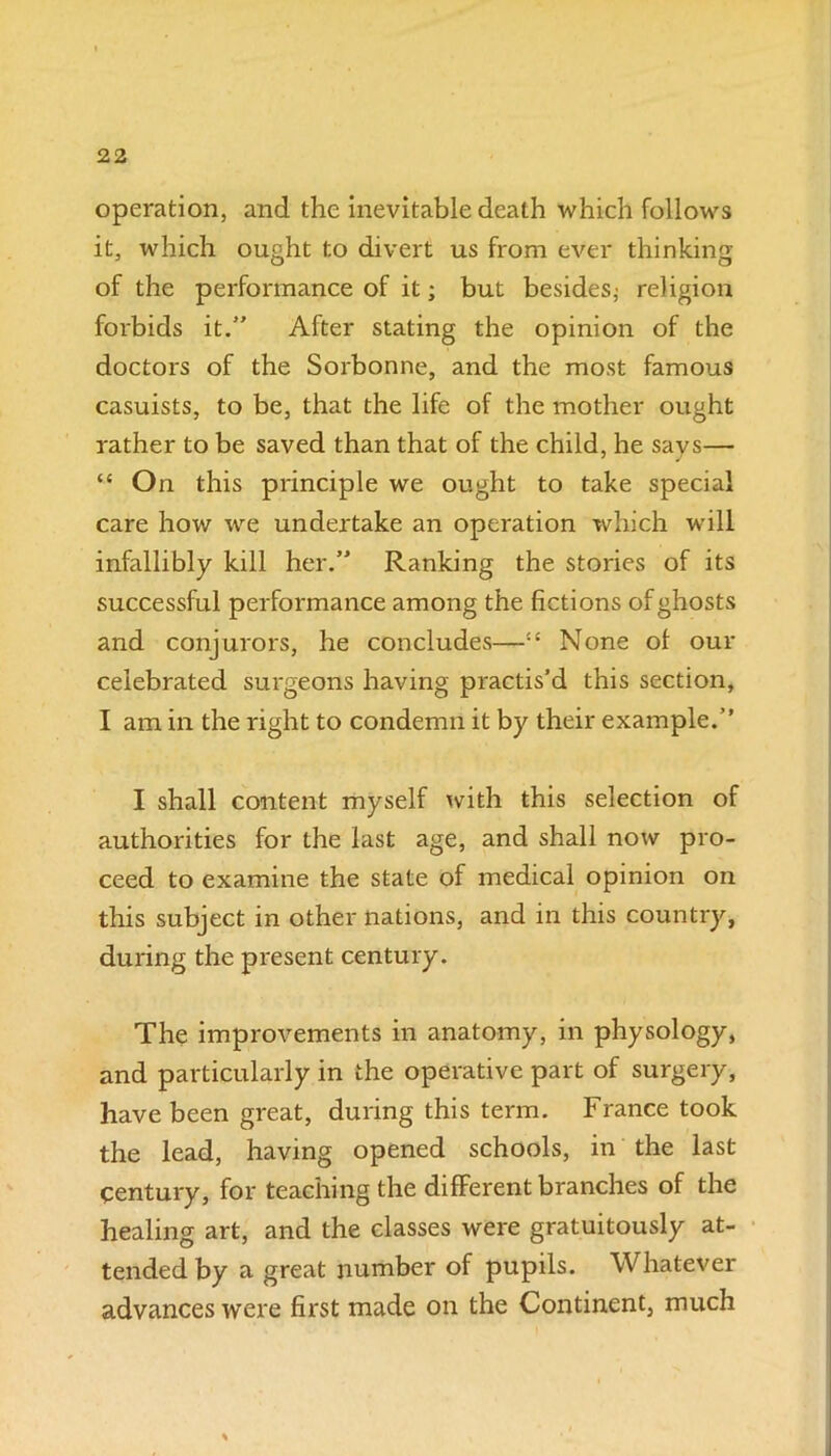 operation, and the inevitable death which follows it, which ought to divert us from ever thinking of the performance of it; but besides; religion forbids it. After stating the opinion of the doctors of the Sorbonne, and the most famous casuists, to be, that the life of the mother ought rather to be saved than that of the child, he savs— “ O n this principle we ought to take special care how we undertake an operation which will infallibly kill her. Ranking the stories of its successful performance among the fictions of ghosts and conjurors, he concludes—:£ None ol our celebrated surgeons having practis’d this section, I am in the right to condemn it by their example. I shall content myself with this selection of authorities for the last age, and shall now pro- ceed to examine the state of medical opinion on this subject in other nations, and in this country, during the present century. The improvements in anatomy, in physology, and particularly in the operative part of surgery, have been great, during this term. France took the lead, having opened schools, in the last century, for teaching the different branches of the healing art, and the classes were gratuitously at- tended by a great number of pupils. Whatever advances were first made on the Continent, much