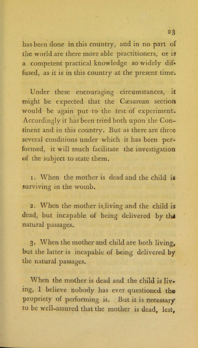 lias been done in this country, and in no part of the world are there more able practitioners, or is a competent practical knowledge so widely dif* fused, as it is in this country at the present time. Under these encouraging circumstances, it might be expected that the Caesarean section would be again put to the test of experiment. A.ccordingly it has been tried both upon the Con- tinent and in this country. But as there are three several conditions under which it has been per- formed, it will much facilitate the investigation of the subject to state them. 1. When the mother is dead and the child is surviving in the womb. 2. When the mother isjiving and the child is dead, but incapable of being delivered by th4 natural passages. 3. When the mother and child are both living, but the latter is incapable of being delivered by the natural passages. When the mother is dead and the child is liv- ing, I believe nobody has ever questioned the propriety of pcrlorming it. But it is necessary1 to be well-assured that the mother is dead, lest.