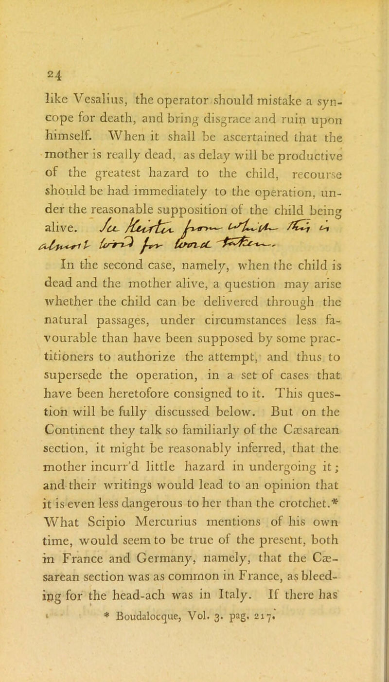 like Vesalius, the operator should mistake a syn- cope for death, and bring disgrace and ruin upon himself. When it shall be ascertained that the mother is really dead, as delay will be productive of the greatest hazard to the child, recourse should be had immediately to the operation, un- der the reasonable supposition of the child being alive. Ju~ t ^ 1- t&'9 ^ CcftTL rf- In the second case, namely, when the child is dead and the mother alive, a question may arise whether the child can be delivered through the natural passages, under circumstances less fa- vourable than have been supposed by some prac- titioners to authorize the attempt, and thus to supersede the operation, in a set of cases that have been heretofore consigned to it. This ques- tion will be fully discussed below. But on the Continent they talk so familiarly of the Caesarean section, it might be reasonably inferred, that the mother incurr’d little hazard in undergoing it; and their writings would lead to an opinion that it is even less dangerous to her than the crotchet.* What Scipio Mercurius mentions of his own time, would seem to be true of the present, both in France and Germany, namely, that the Cae- sarean section was as common in France, as bleed- ing for the head-ach was in Italy. If there has