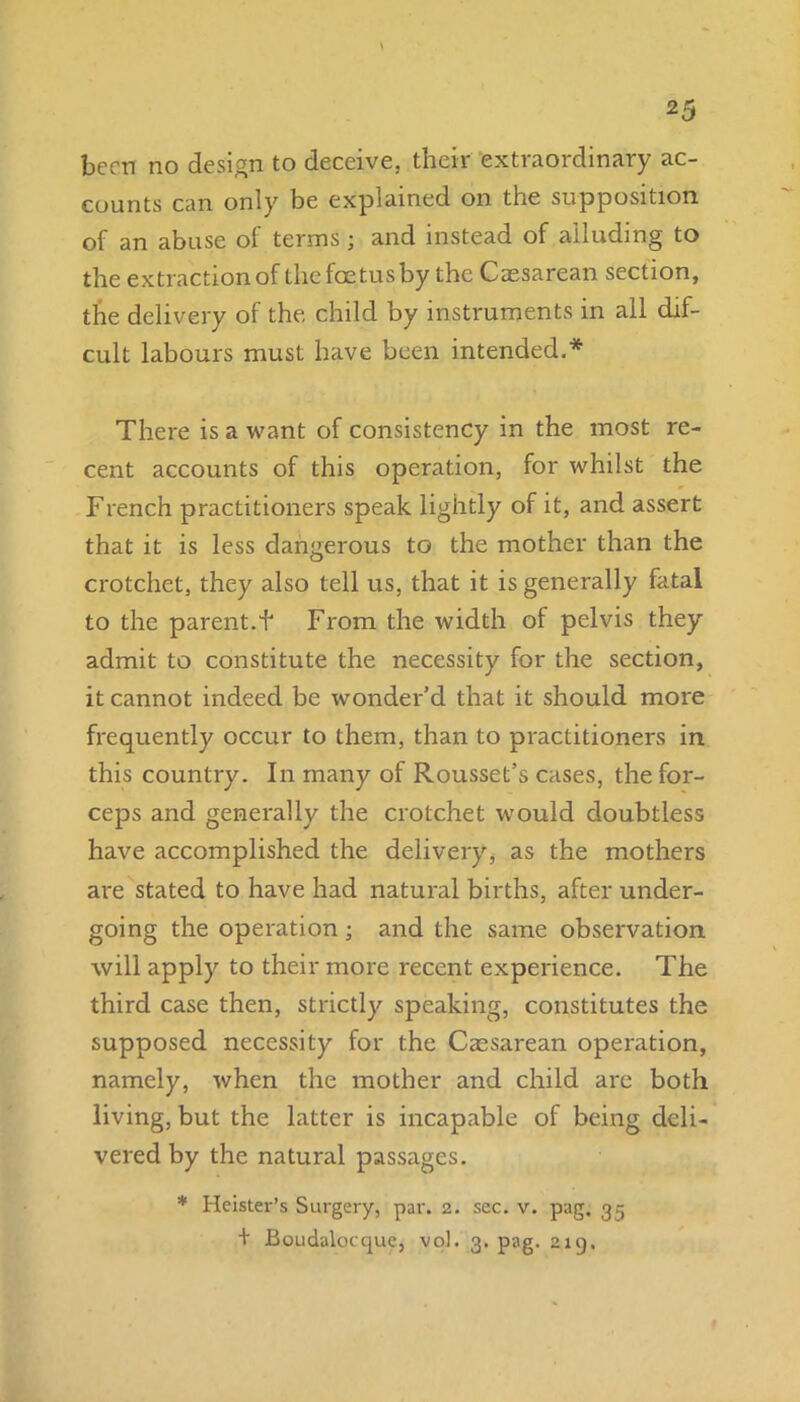 2 5 been no design to deceive, their extraordinary ac- counts can only be explained on the supposition of an abuse ol terms ; and instead of alluding to the extraction of the foetus by the Caesarean section, the delivery of the child by instruments in all dif- cult labours must have been intended.* There is a want of consistency in the most re- cent accounts of this operation, for whilst the French practitioners speak lightly of it, and assert that it is less dangerous to the mother than the crotchet, they also tell us, that it is generally fatal to the parent.f From the width of pelvis they admit to constitute the necessity for the section, it cannot indeed be wonder’d that it should more frequently occur to them, than to practitioners in this country. In many of Rousset’s cases, the for- ceps and generally the crotchet would doubtless have accomplished the delivery, as the mothers are stated to have had natural births, after under- going the operation; and the same observation will apply to their more recent experience. The third case then, strictly speaking, constitutes the supposed necessity for the Caesarean operation, namely, when the mother and child are both living, but the latter is incapable of being deli- vered by the natural passages. * Heister’s Surgery, par. 2. sec. v. pag. 35 + Boudalocque, vol. 3. pag. 219.